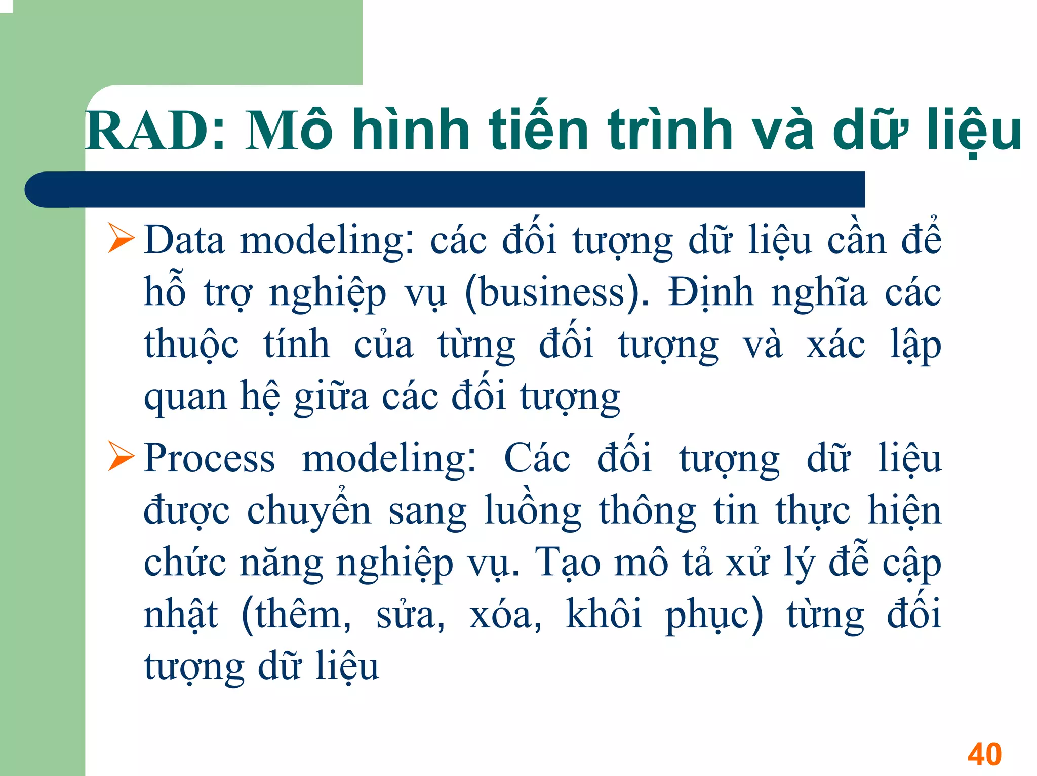 RAD: Mô hình tiến trình và dữ liệu
  Data modeling: các đối tượng dữ liệu cần để
  hỗ trợ nghiệp vụ (business). Định nghĩa các
  thuộc tính của từng đối tượng và xác lập
  quan hệ giữa các đối tượng
  Process modeling: Các đối tượng dữ liệu
  được chuyển sang luồng thông tin thực hiện
  chức năng nghiệp vụ. Tạo mô tả xử lý đễ cập
  nhật (thêm, sửa, xóa, khôi phục) từng đối
  tượng dữ liệu
                                                40
 