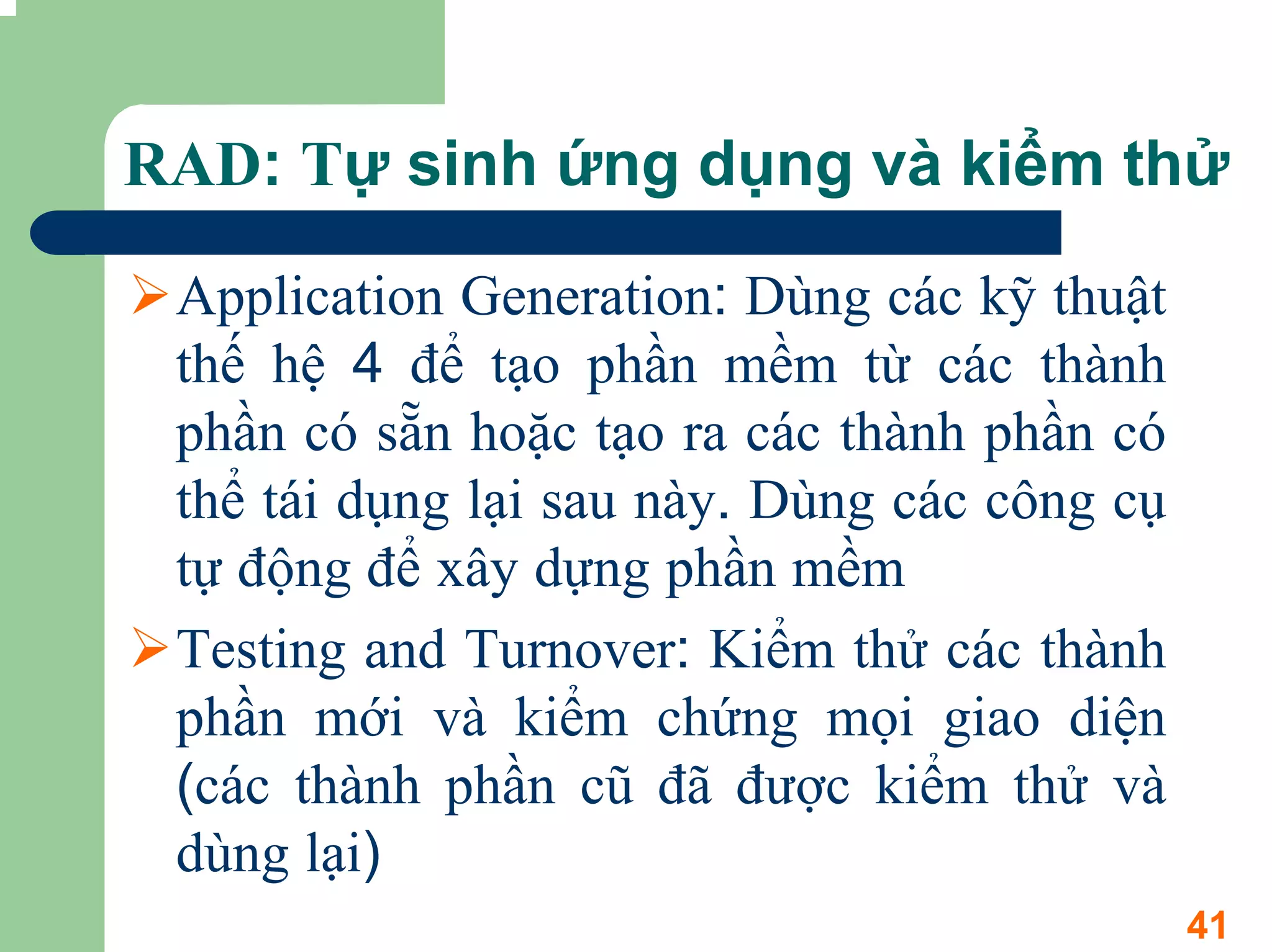 RAD: Tự sinh ứng dụng và kiểm thử

 Application Generation: Dùng các kỹ thuật
 thế hệ 4 để tạo phần mềm từ các thành
 phần có sẵn hoặc tạo ra các thành phần có
 thể tái dụng lại sau này. Dùng các công cụ
 tự động để xây dựng phần mềm
 Testing and Turnover: Kiểm thử các thành
 phần mới và kiểm chứng mọi giao diện
 (các thành phần cũ đã được kiểm thử và
 dùng lại)
                                              41
 