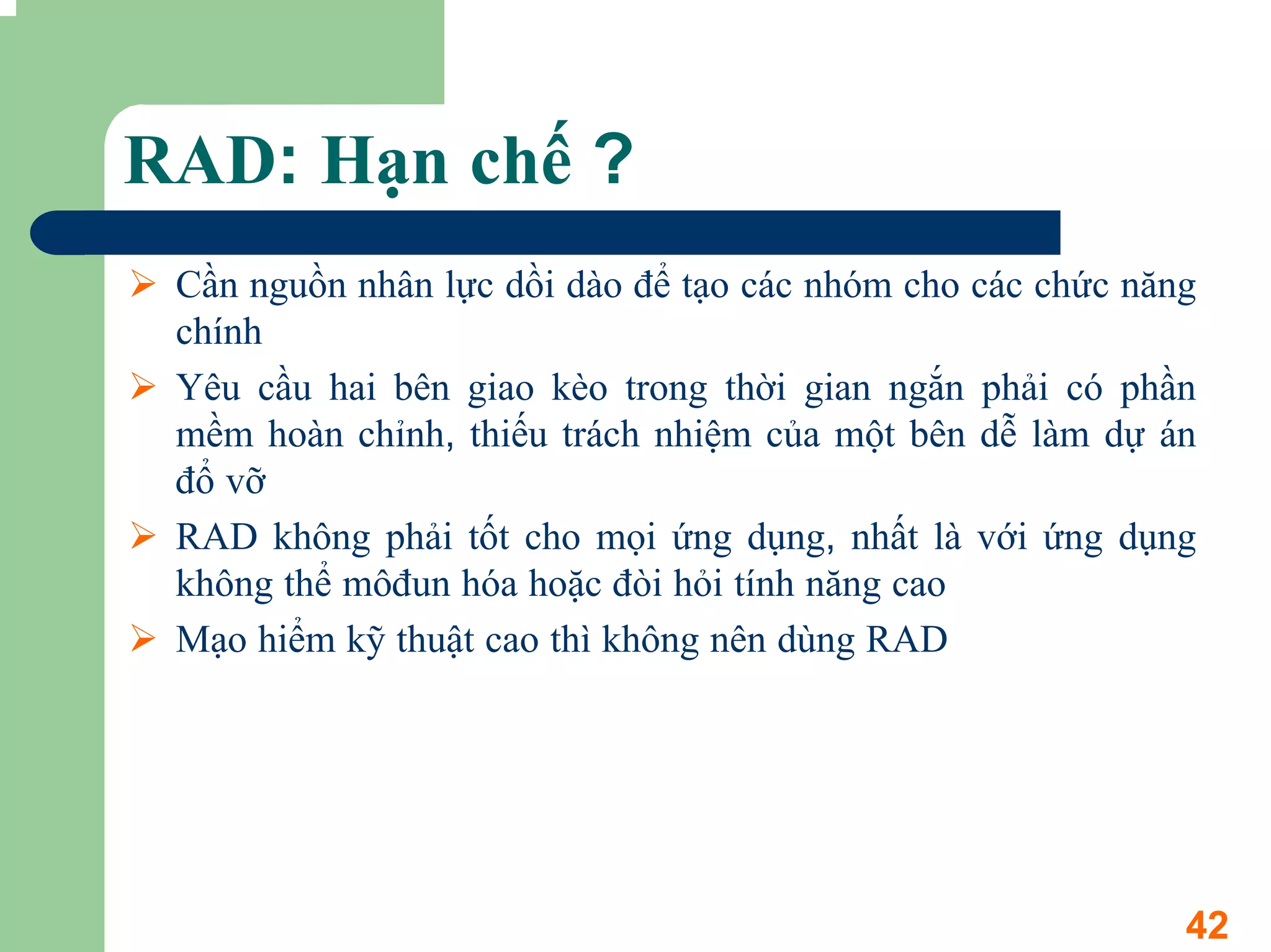 RAD: Hạn chế ?
 Cần nguồn nhân lực dồi dào để tạo các nhóm cho các chức năng
 chính
 Yêu cầu hai bên giao kèo trong thời gian ngắn phải có phần
 mềm hoàn chỉnh, thiếu trách nhiệm của một bên dễ làm dự án
 đổ vỡ
 RAD không phải tốt cho mọi ứng dụng, nhất là với ứng dụng
 không thể môđun hóa hoặc đòi hỏi tính năng cao
 Mạo hiểm kỹ thuật cao thì không nên dùng RAD




                                                            42
 