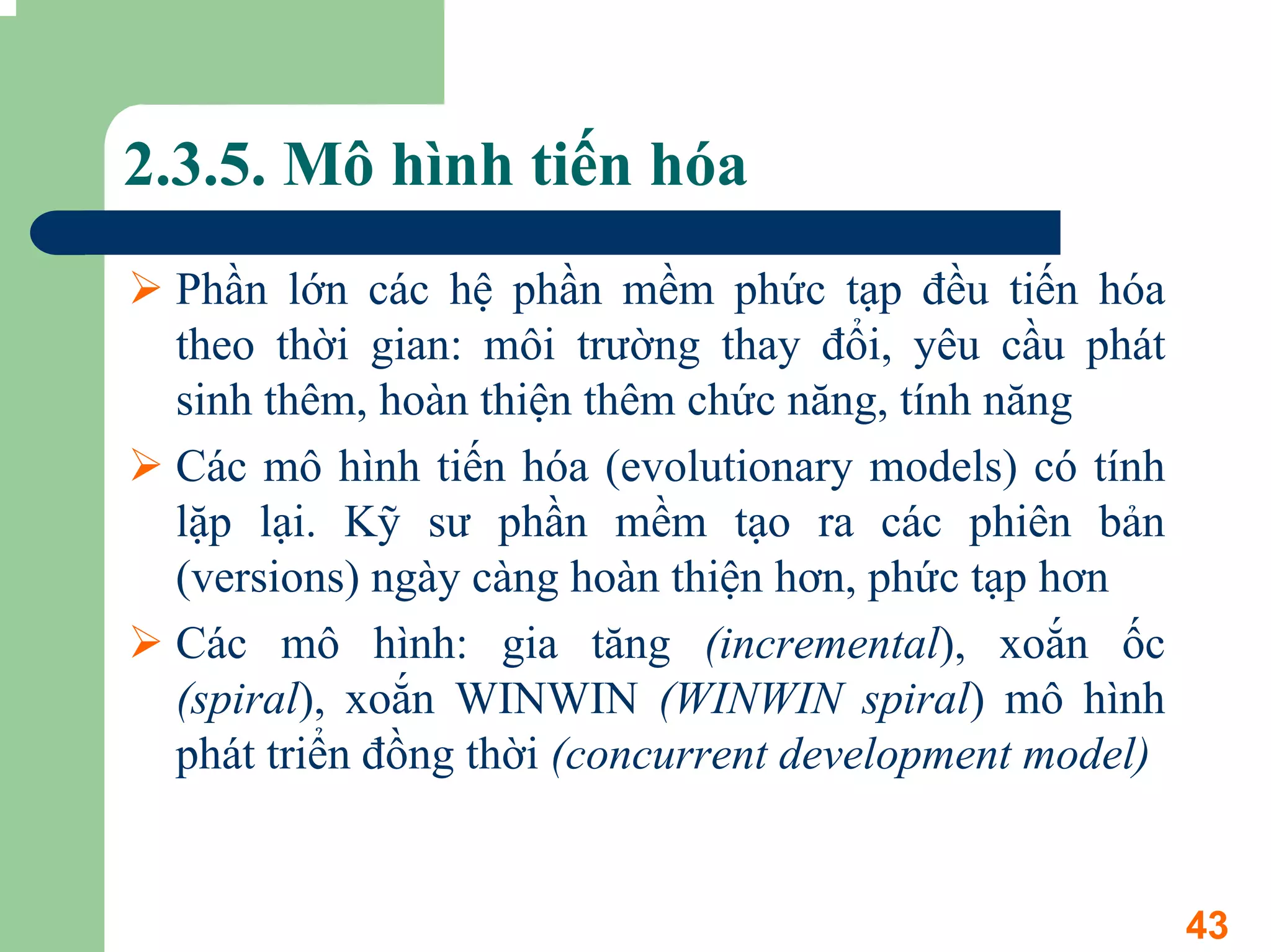 2.3.5. Mô hình tiến hóa
 Phần lớn các hệ phần mềm phức tạp đều tiến hóa
 theo thời gian: môi trường thay đổi, yêu cầu phát
 sinh thêm, hoàn thiện thêm chức năng, tính năng
 Các mô hình tiến hóa (evolutionary models) có tính
 lặp lại. Kỹ sư phần mềm tạo ra các phiên bản
 (versions) ngày càng hoàn thiện hơn, phức tạp hơn
 Các mô hình: gia tăng (incremental), xoắn ốc
 (spiral), xoắn WINWIN (WINWIN spiral) mô hình
 phát triển đồng thời (concurrent development model)


                                                       43
 