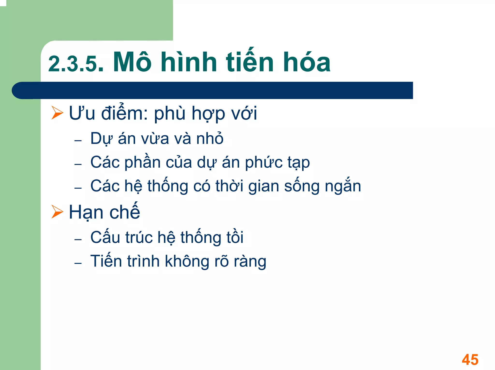 2.3.5.   Mô hình tiến hóa
  Ưu điểm: phù hợp với
  –   Dự án vừa và nhỏ
  –   Các phần của dự án phức tạp
  –   Các hệ thống có thời gian sống ngắn
  Hạn chế
  –   Cấu trúc hệ thống tồi
  –   Tiến trình không rõ ràng




                                            45
 