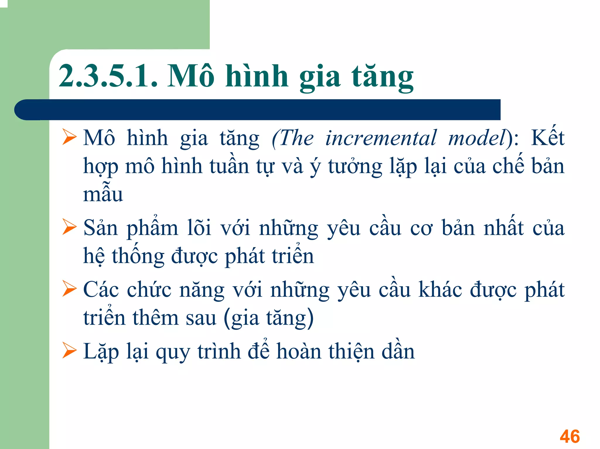 2.3.5.1. Mô hình gia tăng
 Mô hình gia tăng (The incremental model): Kết
 hợp mô hình tuần tự và ý tưởng lặp lại của chế bản
 mẫu
 Sản phẩm lõi với những yêu cầu cơ bản nhất của
 hệ thống được phát triển
 Các chức năng với những yêu cầu khác được phát
 triển thêm sau (gia tăng)
 Lặp lại quy trình để hoàn thiện dần


                                                  46
 