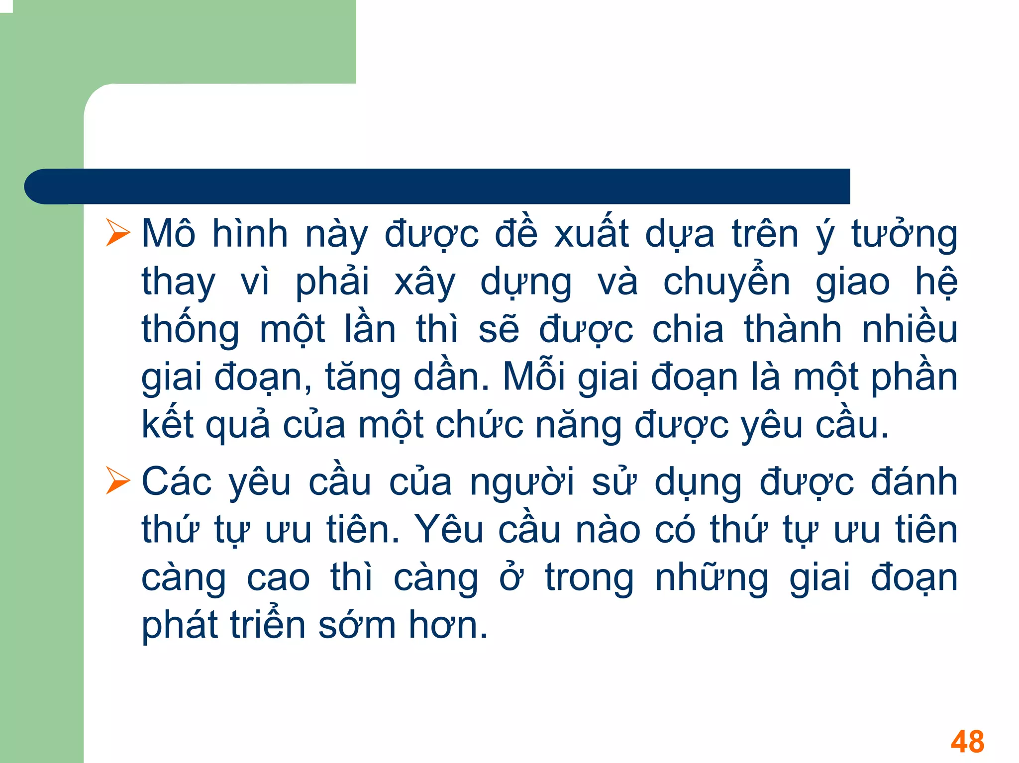 Mô hình này được đề xuất dựa trên ý tưởng
thay vì phải xây dựng và chuyển giao hệ
thống một lần thì sẽ được chia thành nhiều
giai đoạn, tăng dần. Mỗi giai đoạn là một phần
kết quả của một chức năng được yêu cầu.
Các yêu cầu của người sử dụng được đánh
thứ tự ưu tiên. Yêu cầu nào có thứ tự ưu tiên
càng cao thì càng ở trong những giai đoạn
phát triển sớm hơn.

                                             48
 