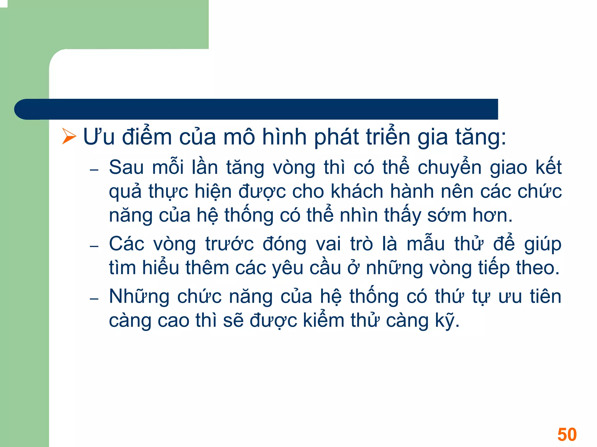 Ưu điểm của mô hình phát triển gia tăng:
–   Sau mỗi lần tăng vòng thì có thể chuyển giao kết
    quả thực hiện được cho khách hành nên các chức
    năng của hệ thống có thể nhìn thấy sớm hơn.
–   Các vòng trước đóng vai trò là mẫu thử để giúp
    tìm hiểu thêm các yêu cầu ở những vòng tiếp theo.
–   Những chức năng của hệ thống có thứ tự ưu tiên
    càng cao thì sẽ được kiểm thử càng kỹ.




                                                    50
 