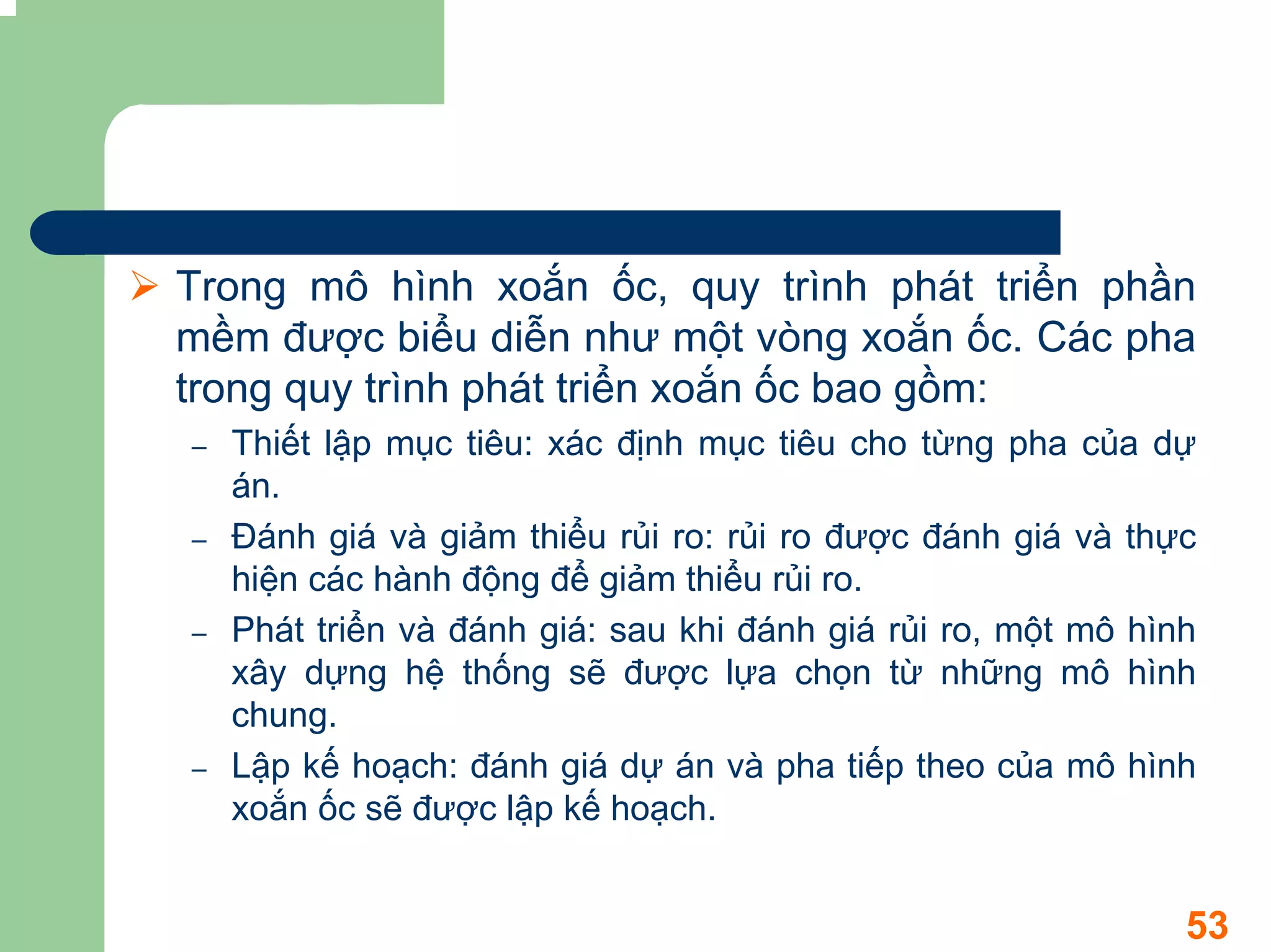 Trong mô hình xoắn ốc, quy trình phát triển phần
mềm được biểu diễn như một vòng xoắn ốc. Các pha
trong quy trình phát triển xoắn ốc bao gồm:
–   Thiết lập mục tiêu: xác định mục tiêu cho từng pha của dự
    án.
–   Đánh giá và giảm thiểu rủi ro: rủi ro được đánh giá và thực
    hiện các hành động để giảm thiểu rủi ro.
–   Phát triển và đánh giá: sau khi đánh giá rủi ro, một mô hình
    xây dựng hệ thống sẽ được lựa chọn từ những mô hình
    chung.
–   Lập kế hoạch: đánh giá dự án và pha tiếp theo của mô hình
    xoắn ốc sẽ được lập kế hoạch.


                                                               53
 