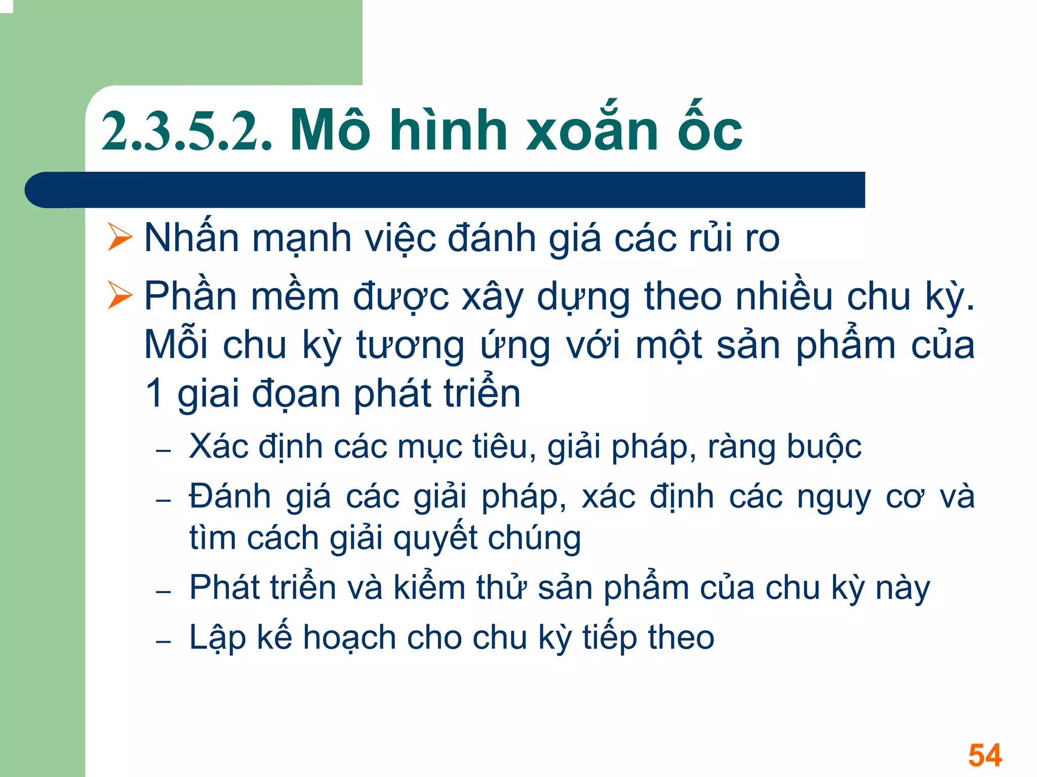 2.3.5.2. Mô hình xoắn ốc
 Nhấn mạnh việc đánh giá các rủi ro
 Phần mềm được xây dựng theo nhiều chu kỳ.
 Mỗi chu kỳ tương ứng với một sản phẩm của
 1 giai đọan phát triển
  –   Xác định các mục tiêu, giải pháp, ràng buộc
  –   Đánh giá các giải pháp, xác định các nguy cơ và
      tìm cách giải quyết chúng
  –   Phát triển và kiểm thử sản phẩm của chu kỳ này
  –   Lập kế hoạch cho chu kỳ tiếp theo


                                                    54
 