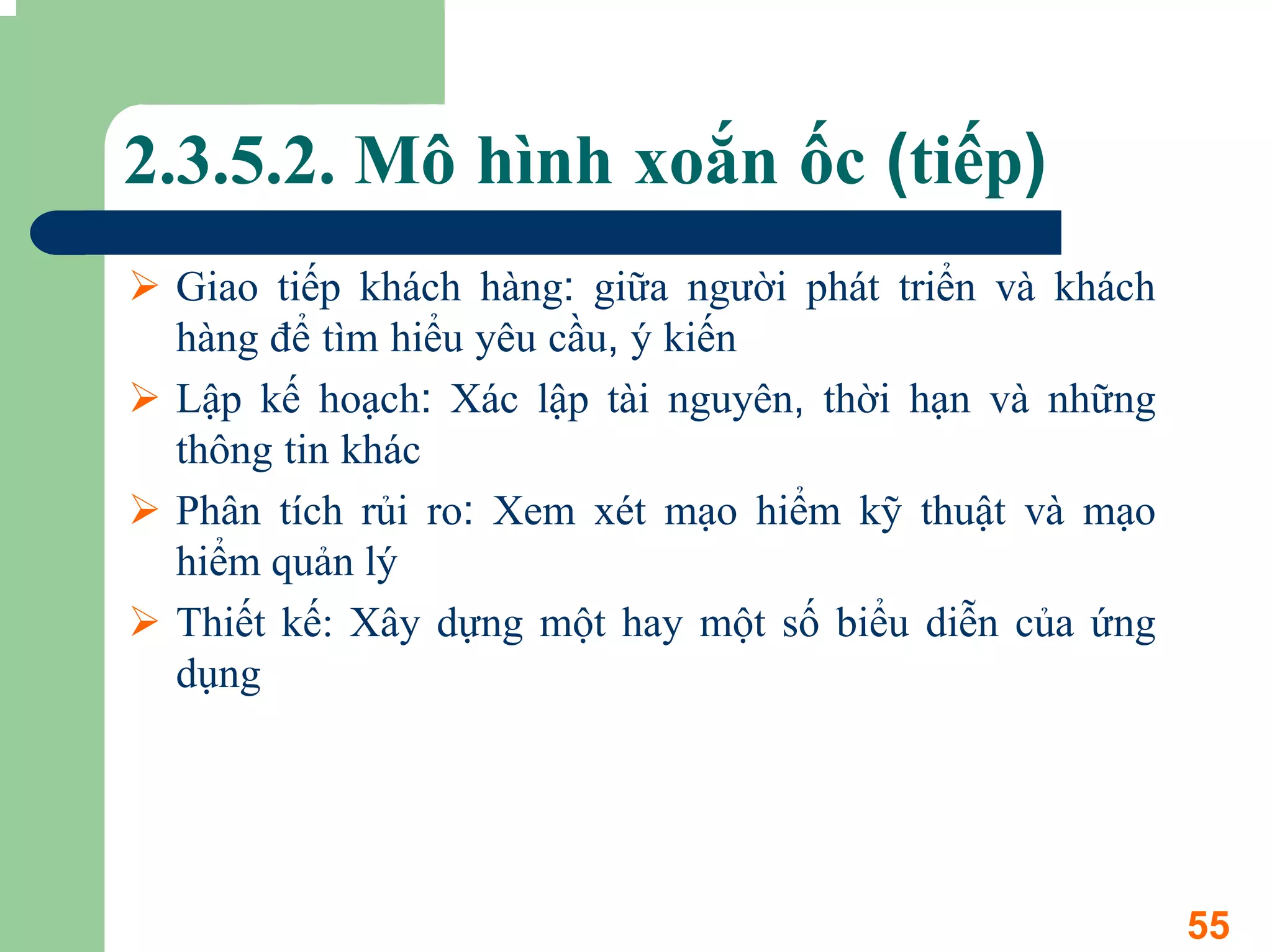 2.3.5.2. Mô hình xoắn ốc (tiếp)
 Giao tiếp khách hàng: giữa người phát triển và khách
 hàng để tìm hiểu yêu cầu, ý kiến
 Lập kế hoạch: Xác lập tài nguyên, thời hạn và những
 thông tin khác
 Phân tích rủi ro: Xem xét mạo hiểm kỹ thuật và mạo
 hiểm quản lý
 Thiết kế: Xây dựng một hay một số biểu diễn của ứng
 dụng




                                                        55
 