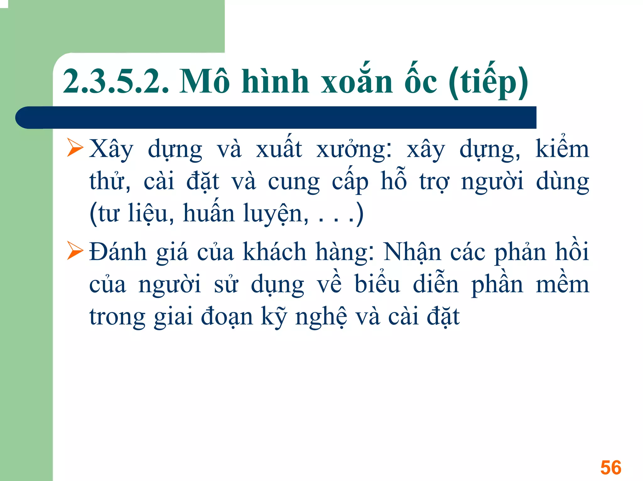 2.3.5.2. Mô hình xoắn ốc (tiếp)
 Xây dựng và xuất xưởng: xây dựng, kiểm
 thử, cài đặt và cung cấp hỗ trợ người dùng
 (tư liệu, huấn luyện, . . .)
 Đánh giá của khách hàng: Nhận các phản hồi
 của người sử dụng về biểu diễn phần mềm
 trong giai đoạn kỹ nghệ và cài đặt




                                              56
 