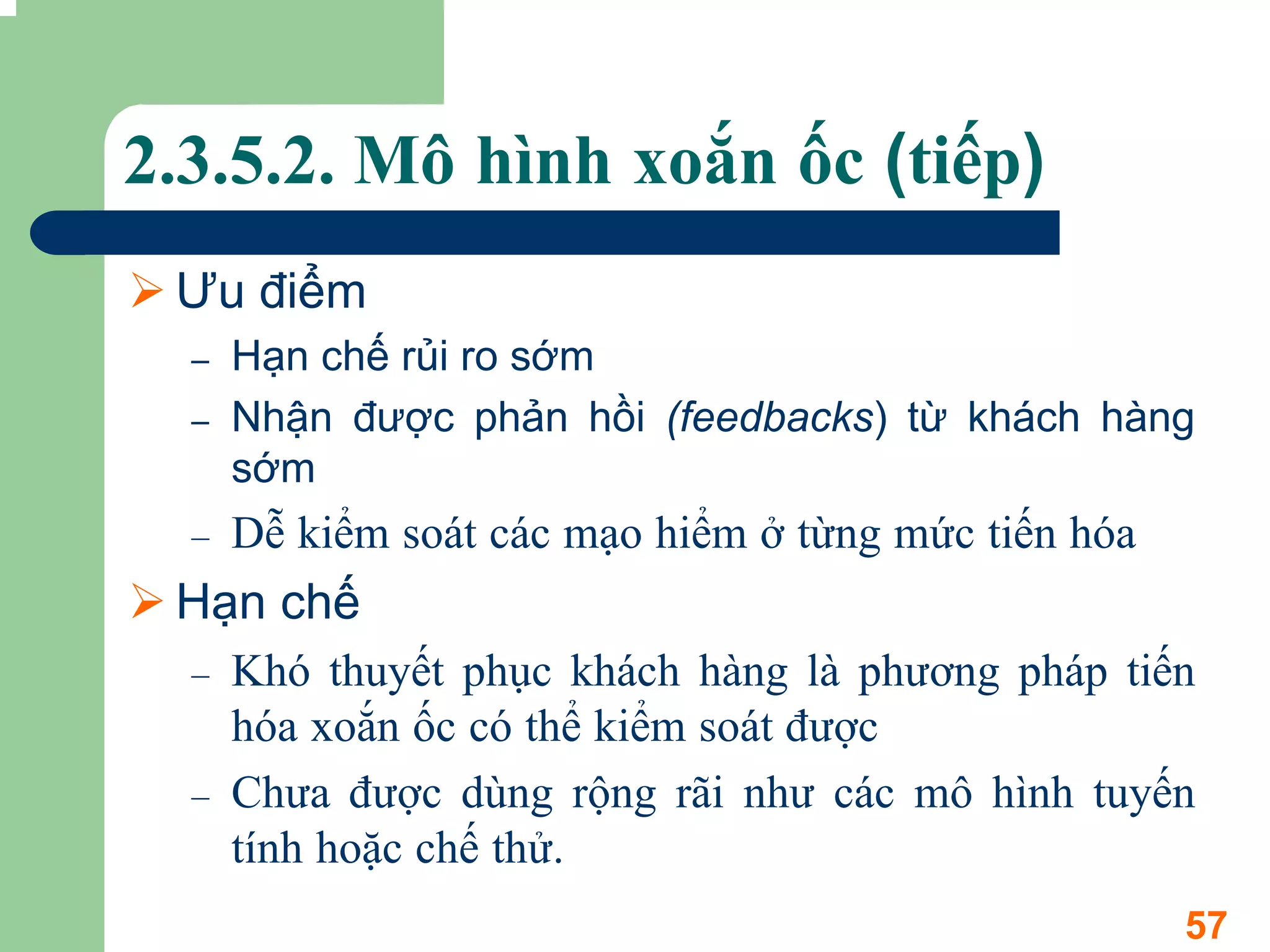 2.3.5.2. Mô hình xoắn ốc (tiếp)
 Ưu điểm
  –   Hạn chế rủi ro sớm
  –   Nhận được phản hồi (feedbacks) từ khách hàng
      sớm
  –   Dễ kiểm soát các mạo hiểm ở từng mức tiến hóa
 Hạn chế
  –   Khó thuyết phục khách hàng là phương pháp tiến
      hóa xoắn ốc có thể kiểm soát được
  –   Chưa được dùng rộng rãi như các mô hình tuyến
      tính hoặc chế thử.
                                                      57
 