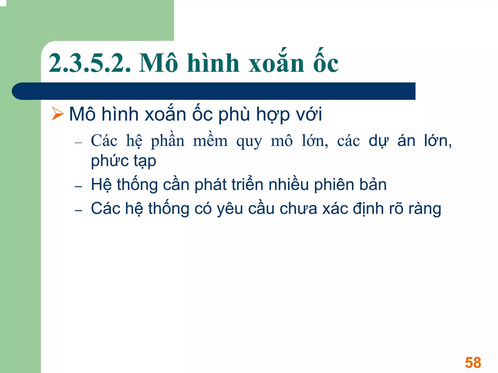 2.3.5.2. Mô hình xoắn ốc
 Mô hình xoắn ốc phù hợp với
  –   Các hệ phần mềm quy mô lớn, các dự án lớn,
      phức tạp
  –   Hệ thống cần phát triển nhiều phiên bản
  –   Các hệ thống có yêu cầu chưa xác định rõ ràng




                                                      58
 