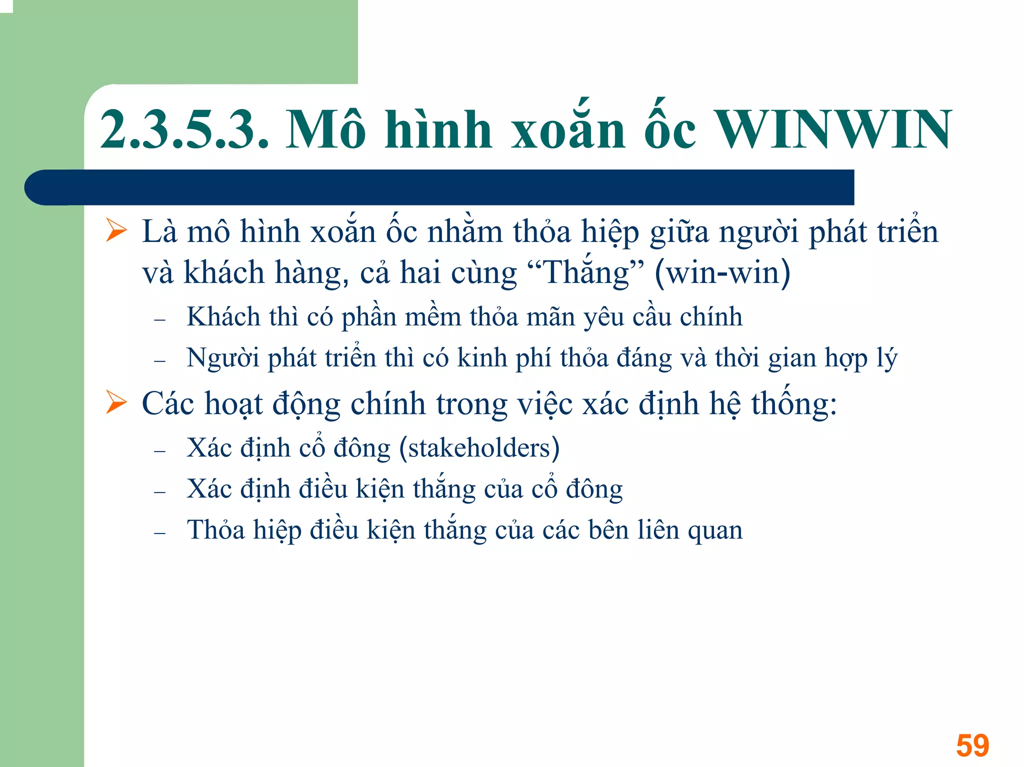 2.3.5.3. Mô hình xoắn ốc WINWIN
 Là mô hình xoắn ốc nhằm thỏa hiệp giữa người phát triển
 và khách hàng, cả hai cùng “Thắng” (win-win)
 –   Khách thì có phần mềm thỏa mãn yêu cầu chính
 –   Người phát triển thì có kinh phí thỏa đáng và thời gian hợp lý
 Các hoạt động chính trong việc xác định hệ thống:
 –   Xác định cổ đông (stakeholders)
 –   Xác định điều kiện thắng của cổ đông
 –   Thỏa hiệp điều kiện thắng của các bên liên quan




                                                                      59
 