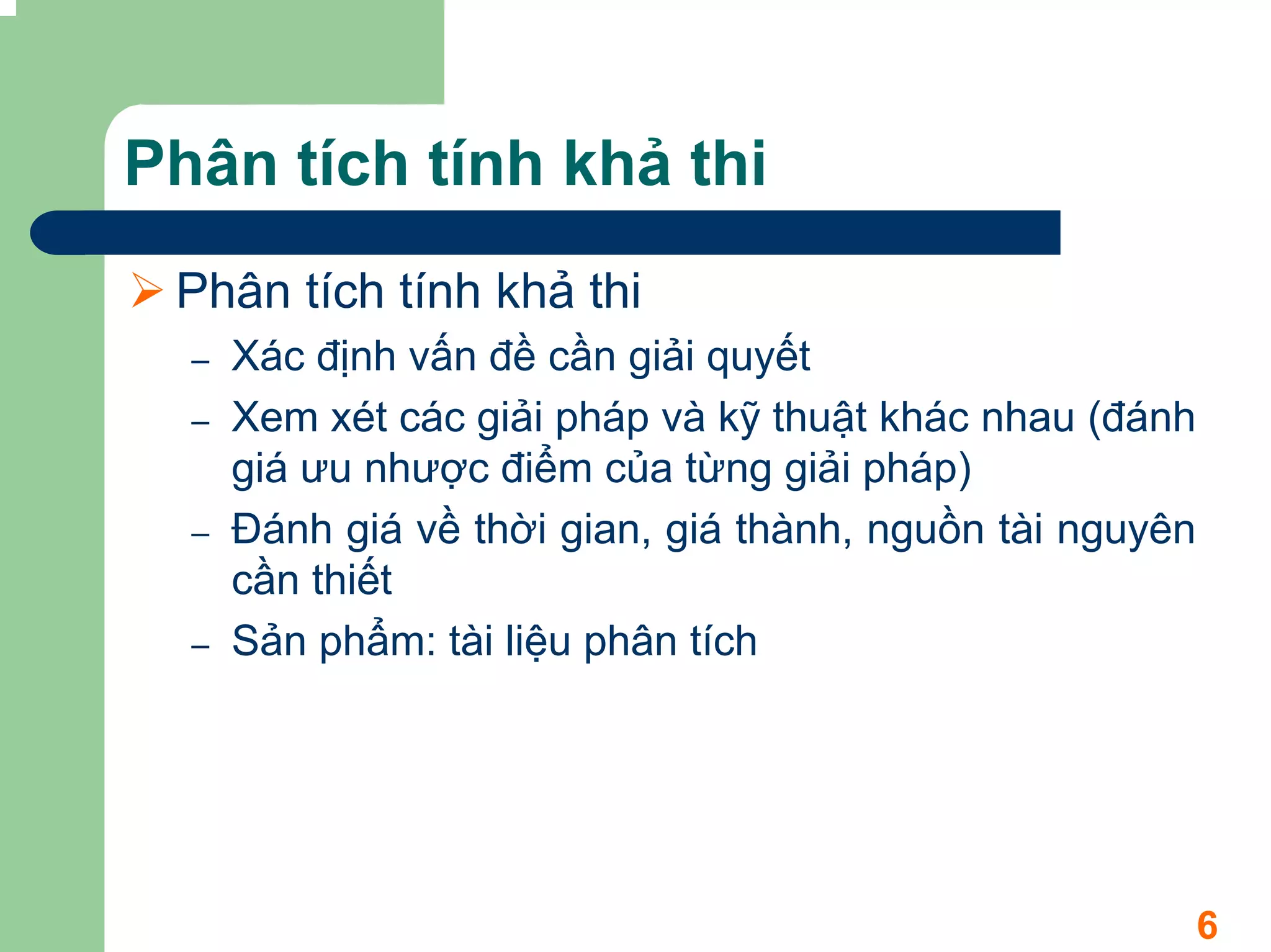 Phân tích tính khả thi
 Phân tích tính khả thi
  –   Xác định vấn đề cần giải quyết
  –   Xem xét các giải pháp và kỹ thuật khác nhau (đánh
      giá ưu nhược điểm của từng giải pháp)
  –   Đánh giá về thời gian, giá thành, nguồn tài nguyên
      cần thiết
  –   Sản phẩm: tài liệu phân tích




                                                           6
 