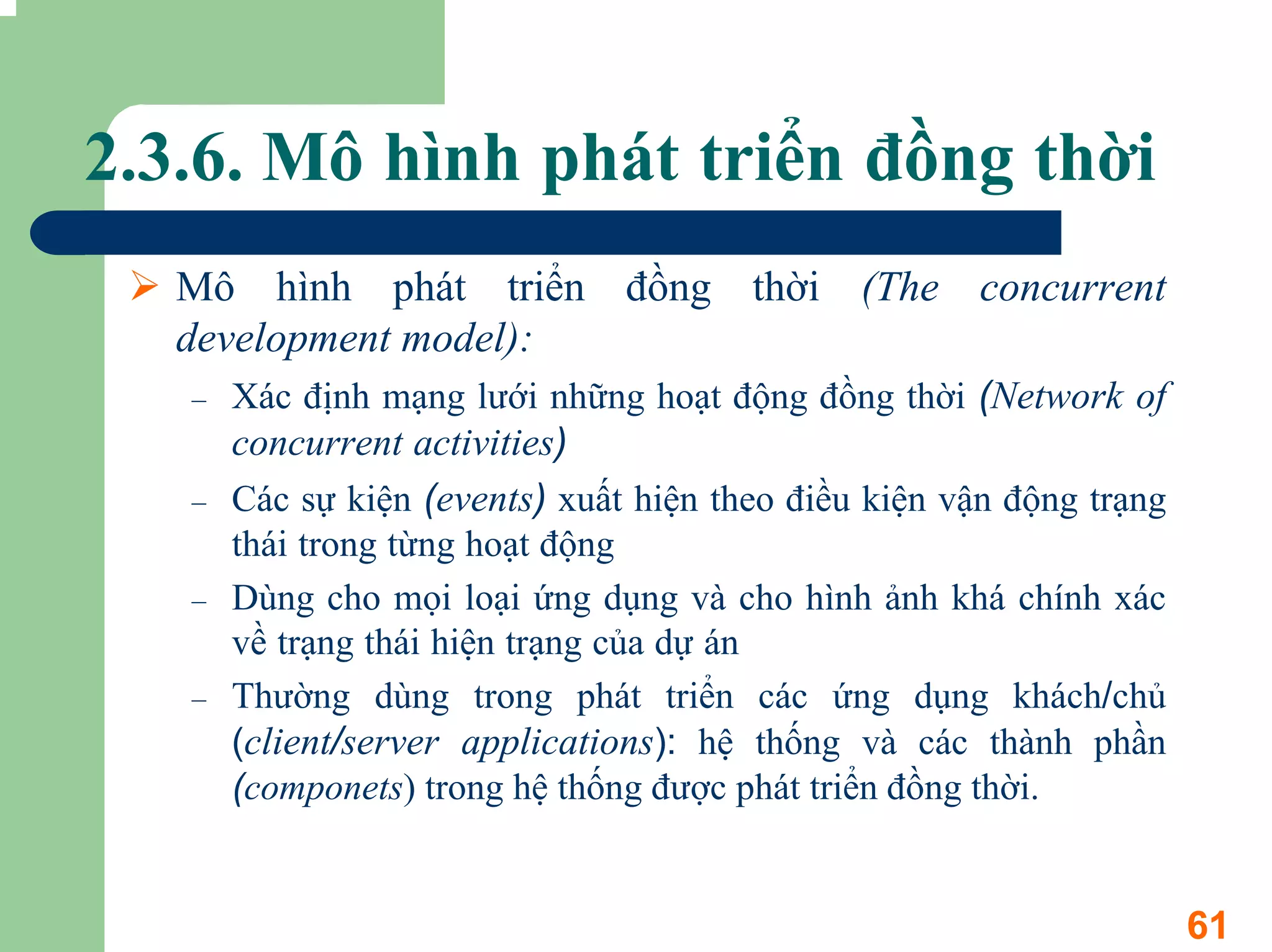 2.3.6. Mô hình phát triển đồng thời
  Mô hình phát triển đồng thời (The concurrent
  development model):
   –   Xác định mạng lưới những hoạt động đồng thời (Network of
       concurrent activities)
   –   Các sự kiện (events) xuất hiện theo điều kiện vận động trạng
       thái trong từng hoạt động
   –   Dùng cho mọi loại ứng dụng và cho hình ảnh khá chính xác
       về trạng thái hiện trạng của dự án
   –   Thường dùng trong phát triển các ứng dụng khách/chủ
       (client/server applications): hệ thống và các thành phần
       (componets) trong hệ thống được phát triển đồng thời.


                                                                      61
 