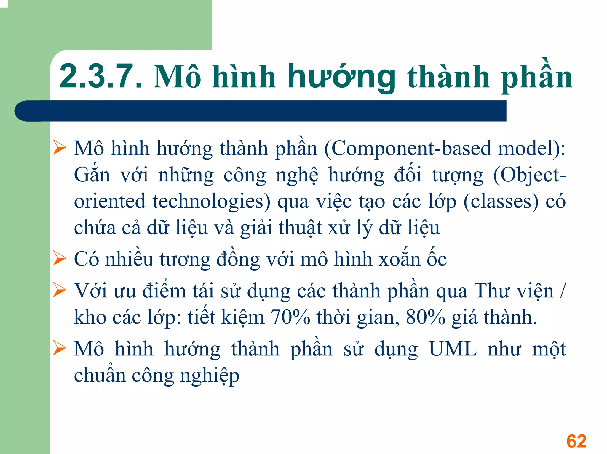 2.3.7. Mô hình hướng thành phần

Mô hình hướng thành phần (Component-based model):
Gắn với những công nghệ hướng đối tượng (Object-
oriented technologies) qua việc tạo các lớp (classes) có
chứa cả dữ liệu và giải thuật xử lý dữ liệu
Có nhiều tương đồng với mô hình xoắn ốc
Với ưu điểm tái sử dụng các thành phần qua Thư viện /
kho các lớp: tiết kiệm 70% thời gian, 80% giá thành.
Mô hình hướng thành phần sử dụng UML như một
chuẩn công nghiệp


                                                       62
 