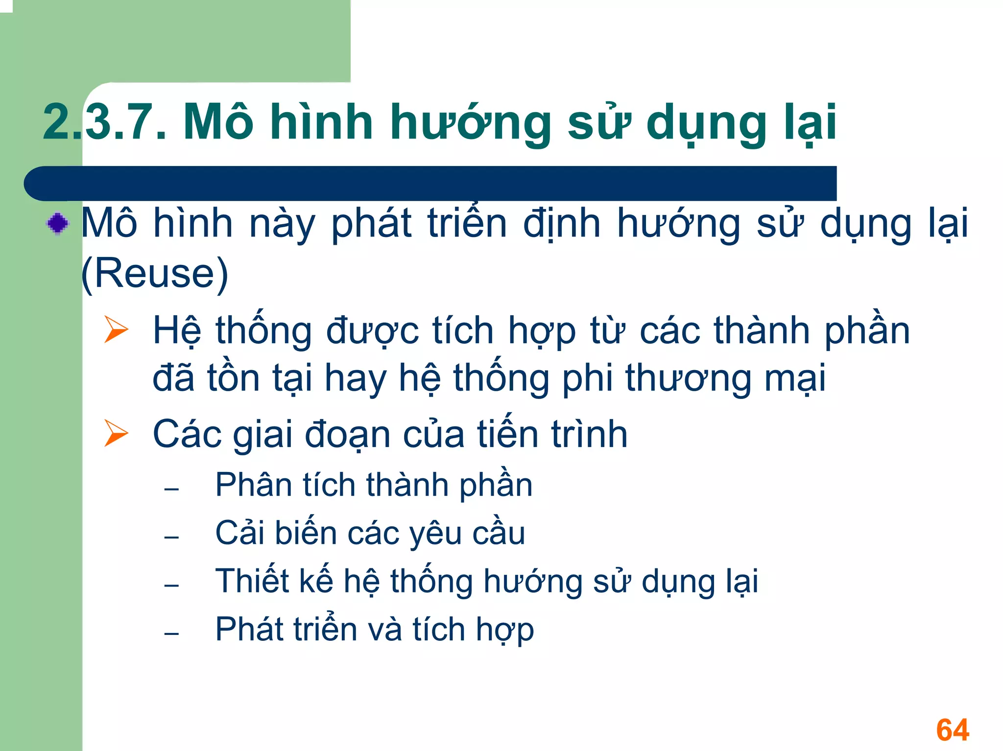 2.3.7. Mô hình hướng sử dụng lại
 Mô hình này phát triển định hướng sử dụng lại
 (Reuse)
    Hệ thống được tích hợp từ các thành phần
    đã tồn tại hay hệ thống phi thương mại
    Các giai đoạn của tiến trình
     –   Phân tích thành phần
     –   Cải biến các yêu cầu
     –   Thiết kế hệ thống hướng sử dụng lại
     –   Phát triển và tích hợp

                                               64
 