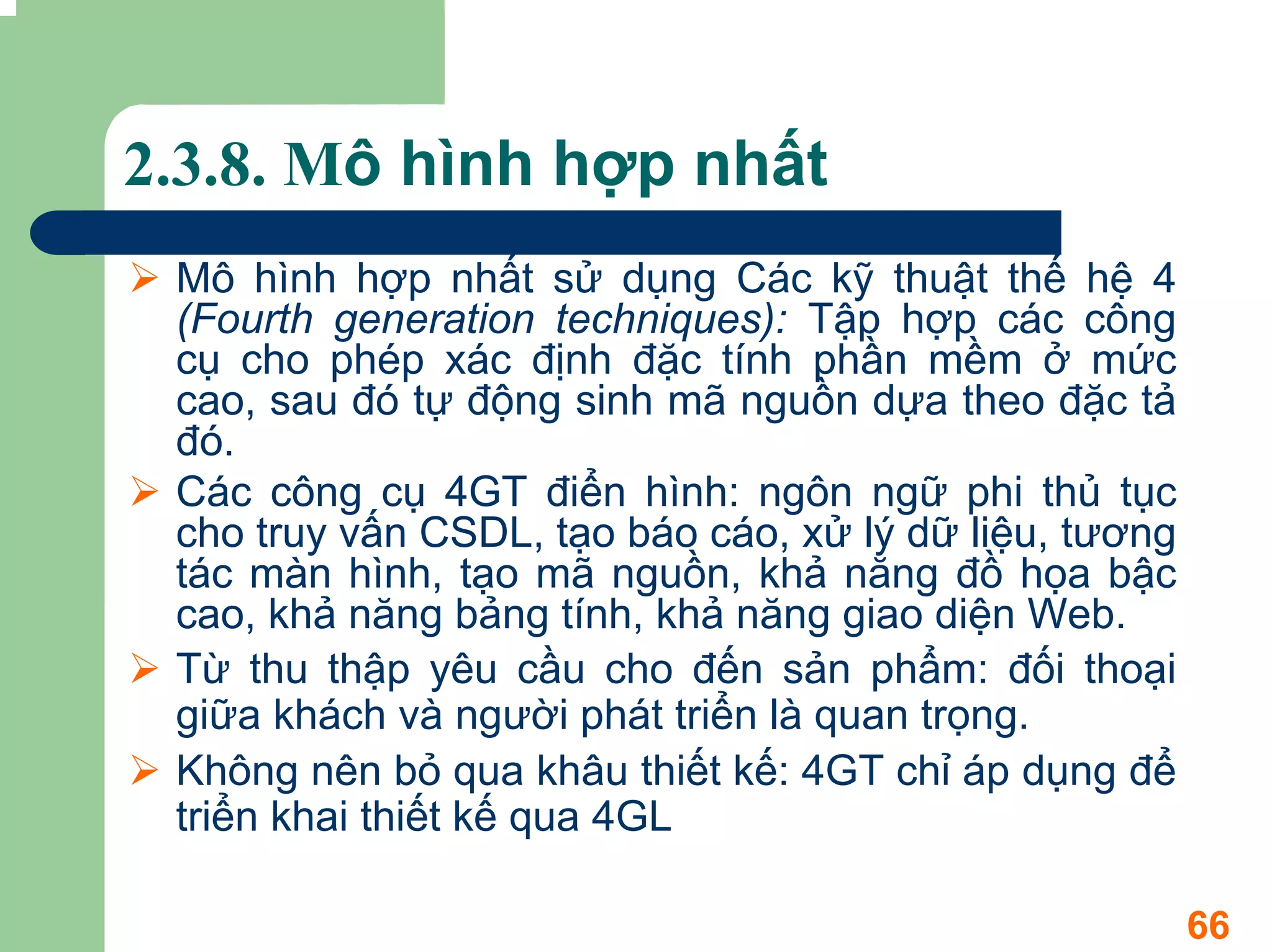 2.3.8. Mô hình hợp nhất
 Mô hình hợp nhất sử dụng Các kỹ thuật thế hệ 4
 (Fourth generation techniques): Tập hợp các công
 cụ cho phép xác định đặc tính phần mềm ở mức
 cao, sau đó tự động sinh mã nguồn dựa theo đặc tả
 đó.
 Các công cụ 4GT điển hình: ngôn ngữ phi thủ tục
 cho truy vấn CSDL, tạo báo cáo, xử lý dữ liệu, tương
 tác màn hình, tạo mã nguồn, khả năng đồ họa bậc
 cao, khả năng bảng tính, khả năng giao diện Web.
 Từ thu thập yêu cầu cho đến sản phẩm: đối thoại
 giữa khách và người phát triển là quan trọng.
 Không nên bỏ qua khâu thiết kế: 4GT chỉ áp dụng để
 triển khai thiết kế qua 4GL

                                                        66
 