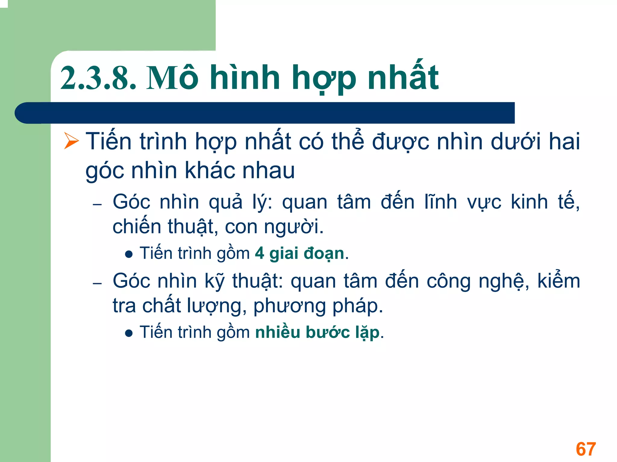 2.3.8. Mô hình hợp nhất
 Tiến trình hợp nhất có thể được nhìn dưới hai
 góc nhìn khác nhau
  –   Góc nhìn quả lý: quan tâm đến lĩnh vực kinh tế,
      chiến thuật, con người.
        Tiến trình gồm 4 giai đoạn.
  –   Góc nhìn kỹ thuật: quan tâm đến công nghệ, kiểm
      tra chất lượng, phương pháp.
        Tiến trình gồm nhiều bước lặp.




                                                    67
 