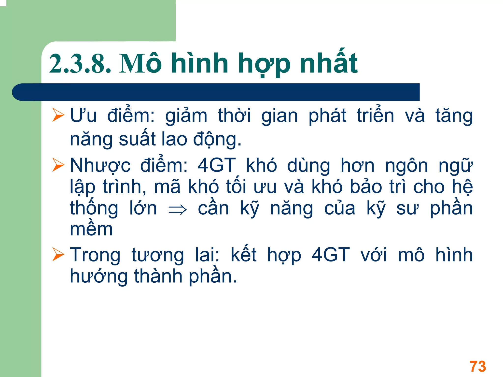 2.3.8. Mô hình hợp nhất
 Ưu điểm: giảm thời gian phát triển và tăng
 năng suất lao động.
 Nhược điểm: 4GT khó dùng hơn ngôn ngữ
 lập trình, mã khó tối ưu và khó bảo trì cho hệ
 thống lớn ⇒ cần kỹ năng của kỹ sư phần
 mềm
 Trong tương lai: kết hợp 4GT với mô hình
 hướng thành phần.



                                              73
 