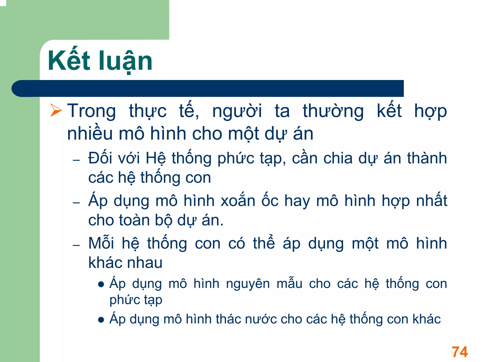 Kết luận
 Trong thực tế, người ta thường kết hợp
 nhiều mô hình cho một dự án
 –   Đối với Hệ thống phức tạp, cần chia dự án thành
     các hệ thống con
 –   Áp dụng mô hình xoắn ốc hay mô hình hợp nhất
     cho toàn bộ dự án.
 –   Mỗi hệ thống con có thể áp dụng một mô hình
     khác nhau
       Áp dụng mô hình nguyên mẫu cho các hệ thống con
       phức tạp
       Áp dụng mô hình thác nước cho các hệ thống con khác

                                                             74
 