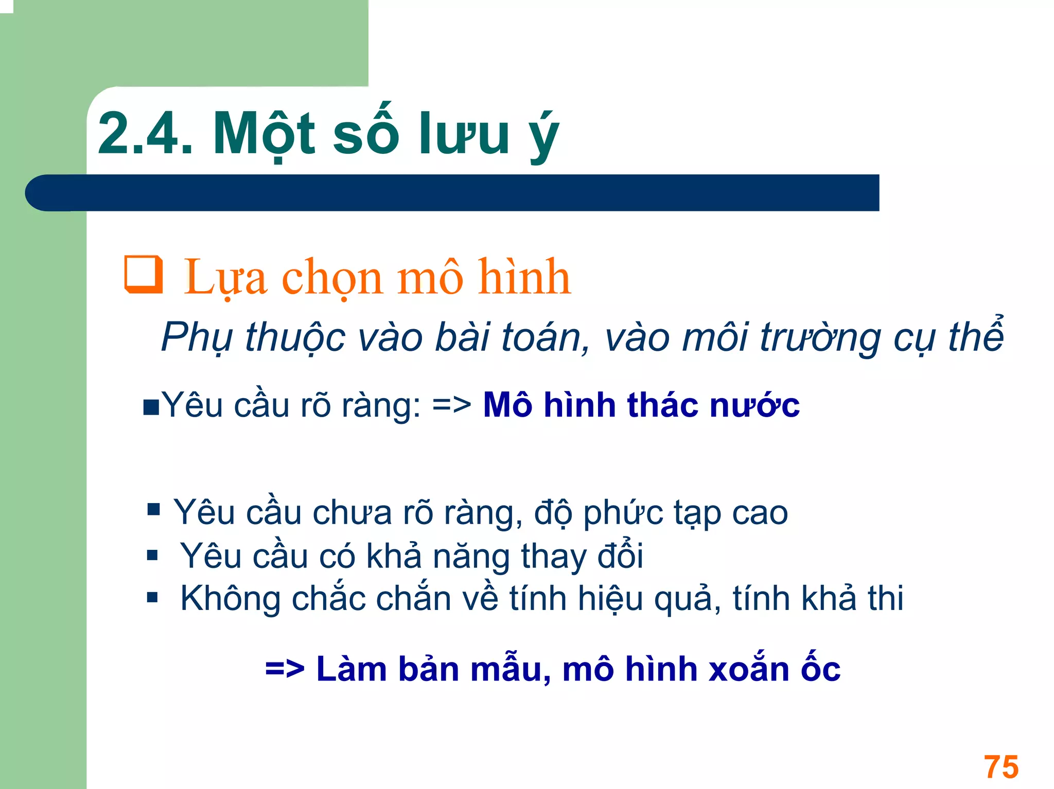 2.4. Một số lưu ý

   Lựa chọn mô hình
  Phụ thuộc vào bài toán, vào môi trường cụ thể
  Yêu cầu rõ ràng: => Mô hình thác nước


  Yêu cầu chưa rõ ràng, độ phức tạp cao
  Yêu cầu có khả năng thay đổi
  Không chắc chắn về tính hiệu quả, tính khả thi

       => Làm bản mẫu, mô hình xoắn ốc

                                                   75
 