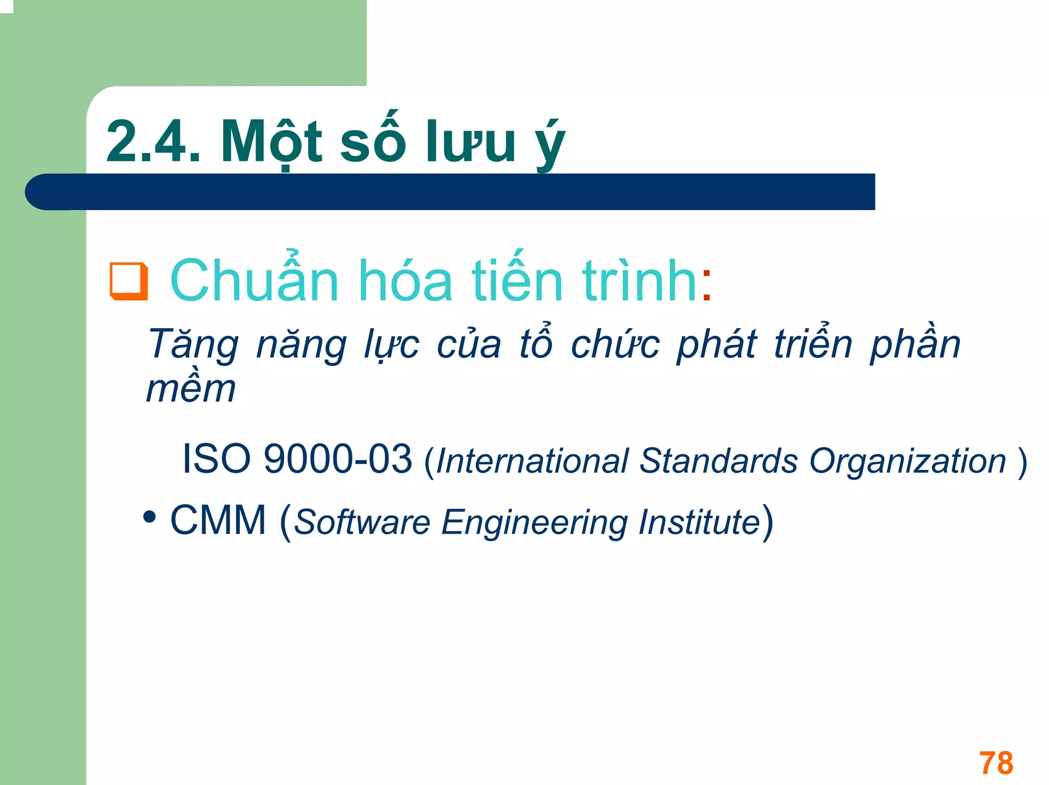 2.4. Một số lưu ý

  Chuẩn hóa tiến trình:
 Tăng năng lực của tổ chức phát triển phần
 mềm
   ISO 9000-03 (International Standards Organization )
 • CMM (Software Engineering Institute)



                                                   78
 