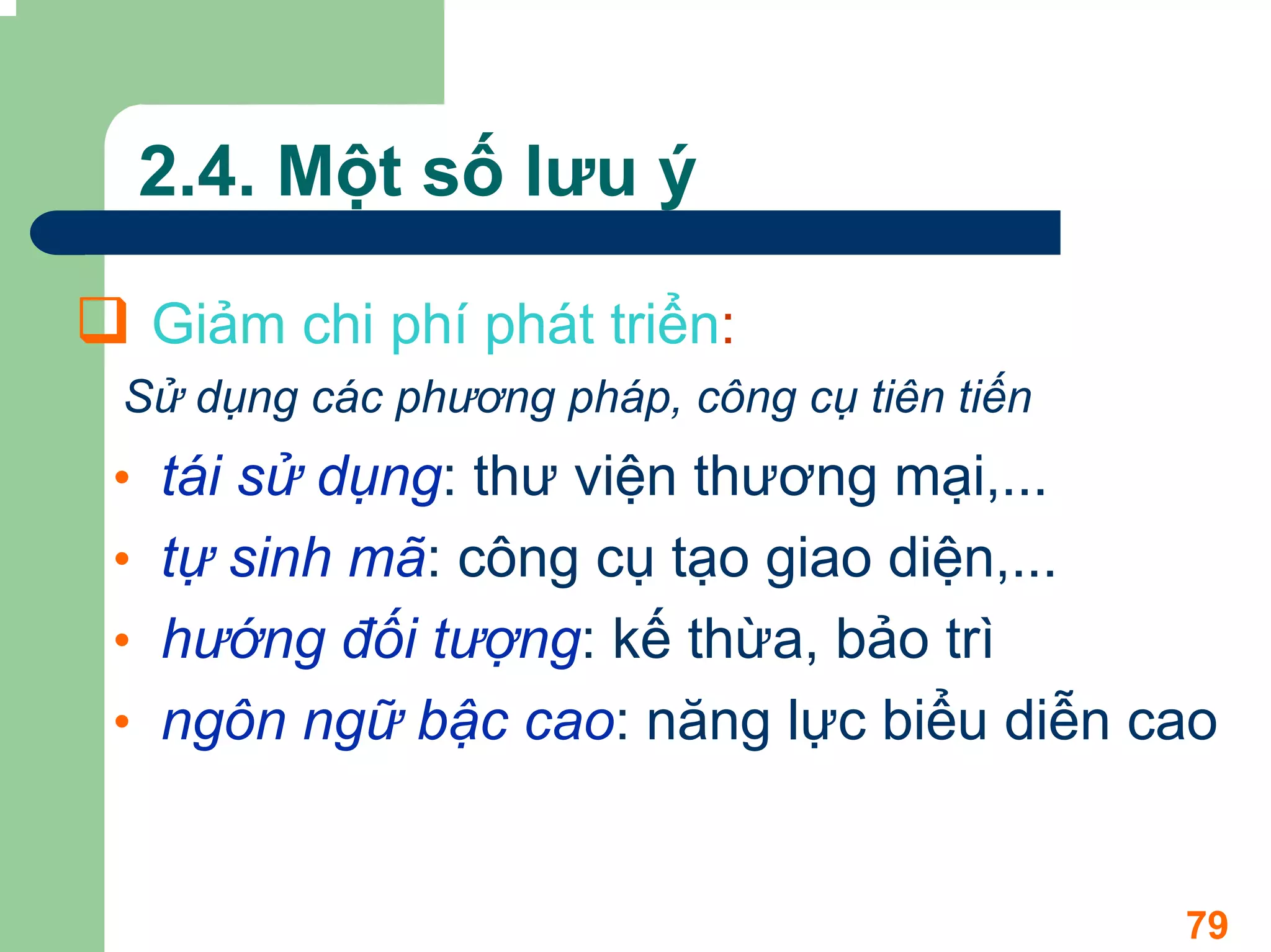2.4. Một số lưu ý

 Giảm chi phí phát triển:
Sử dụng các phương pháp, công cụ tiên tiến
• tái sử dụng: thư viện thương mại,...
• tự sinh mã: công cụ tạo giao diện,...
• hướng đối tượng: kế thừa, bảo trì
• ngôn ngữ bậc cao: năng lực biểu diễn cao


                                             79
 