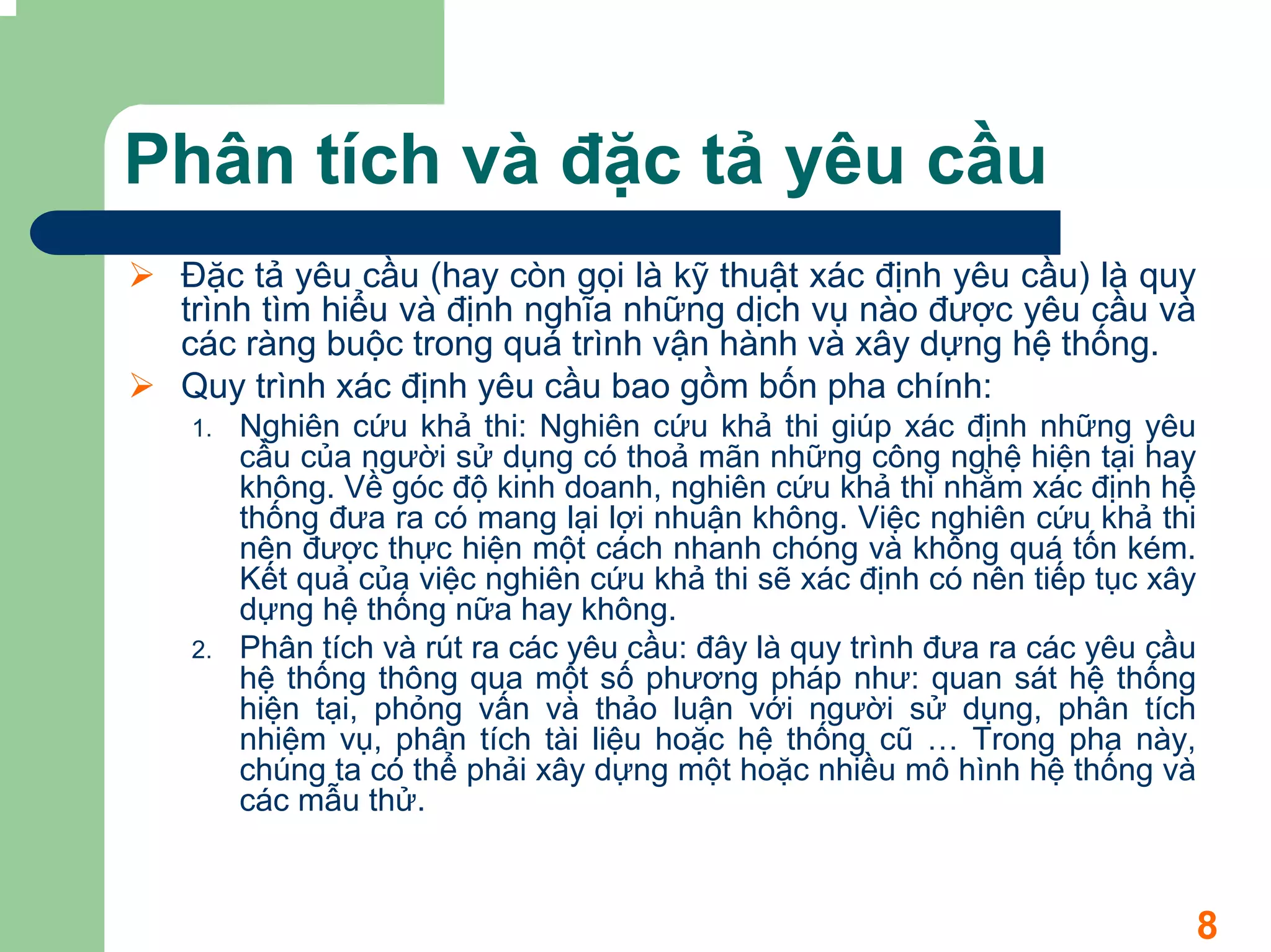 Phân tích và đặc tả yêu cầu
 Đặc tả yêu cầu (hay còn gọi là kỹ thuật xác định yêu cầu) là quy
 trình tìm hiểu và định nghĩa những dịch vụ nào được yêu cầu và
 các ràng buộc trong quá trình vận hành và xây dựng hệ thống.
 Quy trình xác định yêu cầu bao gồm bốn pha chính:
 1.   Nghiên cứu khả thi: Nghiên cứu khả thi giúp xác định những yêu
      cầu của người sử dụng có thoả mãn những công nghệ hiện tại hay
      không. Về góc độ kinh doanh, nghiên cứu khả thi nhằm xác định hệ
      thống đưa ra có mang lại lợi nhuận không. Việc nghiên cứu khả thi
      nên được thực hiện một cách nhanh chóng và không quá tốn kém.
      Kết quả của việc nghiên cứu khả thi sẽ xác định có nên tiếp tục xây
      dựng hệ thống nữa hay không.
 2.   Phân tích và rút ra các yêu cầu: đây là quy trình đưa ra các yêu cầu
      hệ thống thông qua một số phương pháp như: quan sát hệ thống
      hiện tại, phỏng vấn và thảo luận với người sử dụng, phân tích
      nhiệm vụ, phân tích tài liệu hoặc hệ thống cũ … Trong pha này,
      chúng ta có thể phải xây dựng một hoặc nhiều mô hình hệ thống và
      các mẫu thử.



                                                                             8
 