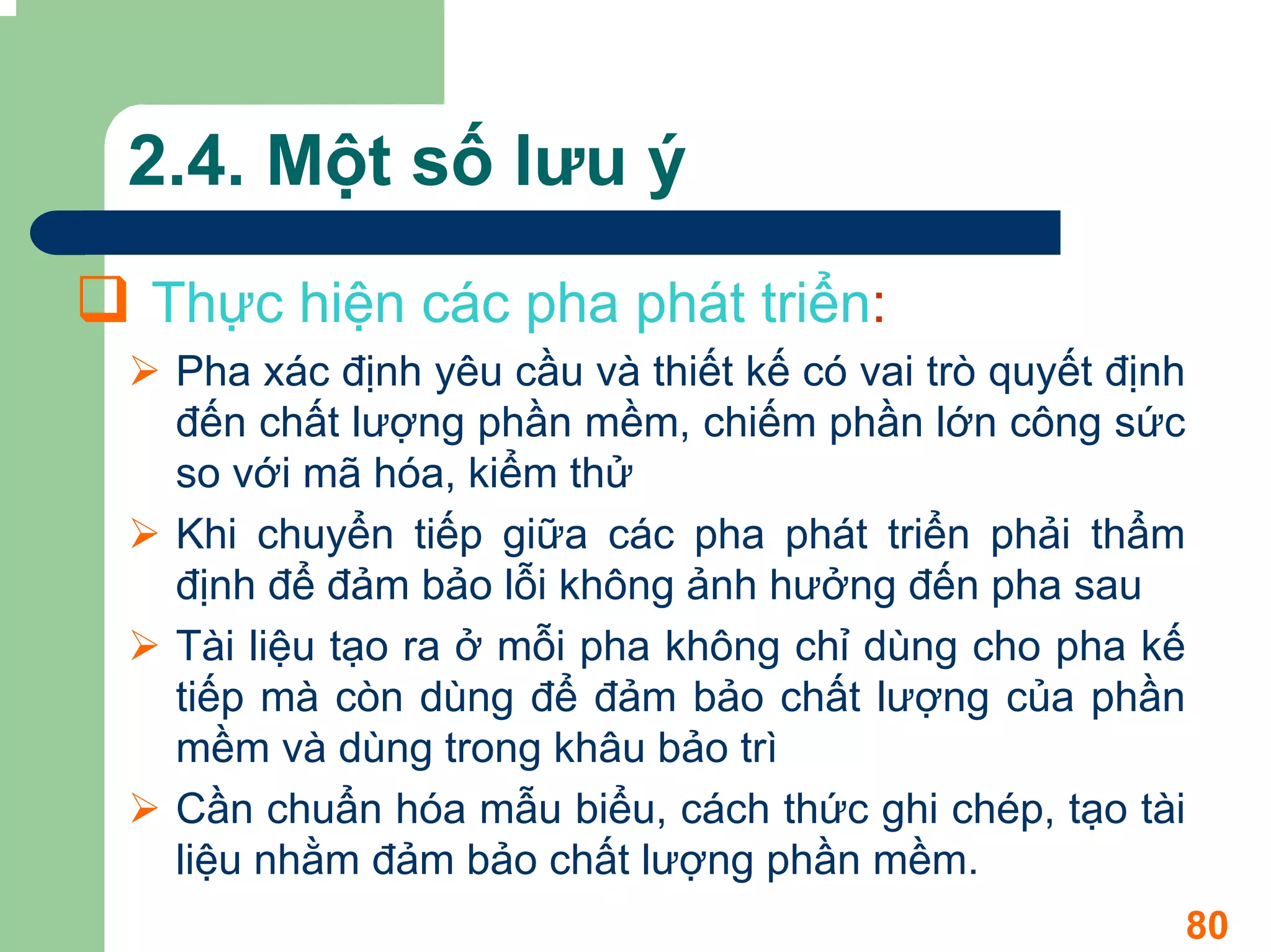 2.4. Một số lưu ý
Thực hiện các pha phát triển:
 Pha xác định yêu cầu và thiết kế có vai trò quyết định
 đến chất lượng phần mềm, chiếm phần lớn công sức
 so với mã hóa, kiểm thử
 Khi chuyển tiếp giữa các pha phát triển phải thẩm
 định để đảm bảo lỗi không ảnh hưởng đến pha sau
 Tài liệu tạo ra ở mỗi pha không chỉ dùng cho pha kế
 tiếp mà còn dùng để đảm bảo chất lượng của phần
 mềm và dùng trong khâu bảo trì
 Cần chuẩn hóa mẫu biểu, cách thức ghi chép, tạo tài
 liệu nhằm đảm bảo chất lượng phần mềm.
                                                          80
 