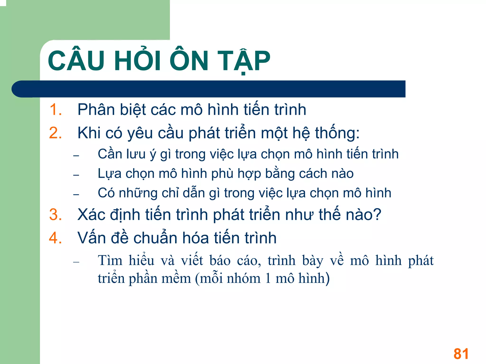 CÂU HỎI ÔN TẬP
1. Phân biệt các mô hình tiến trình
2. Khi có yêu cầu phát triển một hệ thống:
   –   Cần lưu ý gì trong việc lựa chọn mô hình tiến trình
   –   Lựa chọn mô hình phù hợp bằng cách nào
   –   Có những chỉ dẫn gì trong việc lựa chọn mô hình
3. Xác định tiến trình phát triển như thế nào?
4. Vấn đề chuẩn hóa tiến trình
   –   Tìm hiểu và viết báo cáo, trình bày về mô hình phát
       triển phần mềm (mỗi nhóm 1 mô hình)




                                                             81
 