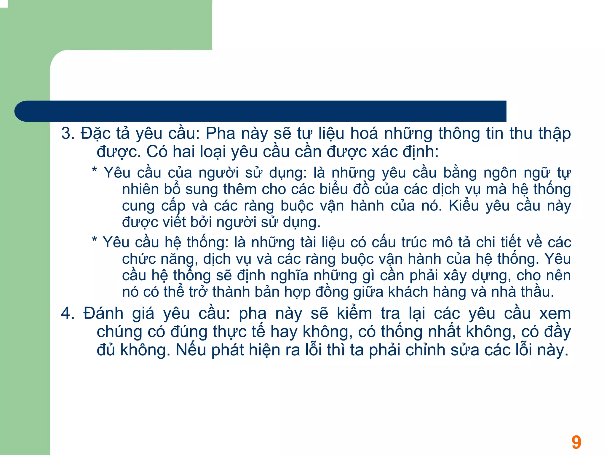 3. Đặc tả yêu cầu: Pha này sẽ tư liệu hoá những thông tin thu thập
    được. Có hai loại yêu cầu cần được xác định:
    * Yêu cầu của người sử dụng: là những yêu cầu bằng ngôn ngữ tự
        nhiên bổ sung thêm cho các biểu đồ của các dịch vụ mà hệ thống
        cung cấp và các ràng buộc vận hành của nó. Kiểu yêu cầu này
        được viết bởi người sử dụng.
    * Yêu cầu hệ thống: là những tài liệu có cấu trúc mô tả chi tiết về các
        chức năng, dịch vụ và các ràng buộc vận hành của hệ thống. Yêu
        cầu hệ thống sẽ định nghĩa những gì cần phải xây dựng, cho nên
        nó có thể trở thành bản hợp đồng giữa khách hàng và nhà thầu.
4. Đánh giá yêu cầu: pha này sẽ kiểm tra lại các yêu cầu xem
    chúng có đúng thực tế hay không, có thống nhất không, có đầy
    đủ không. Nếu phát hiện ra lỗi thì ta phải chỉnh sửa các lỗi này.




                                                                              9
 