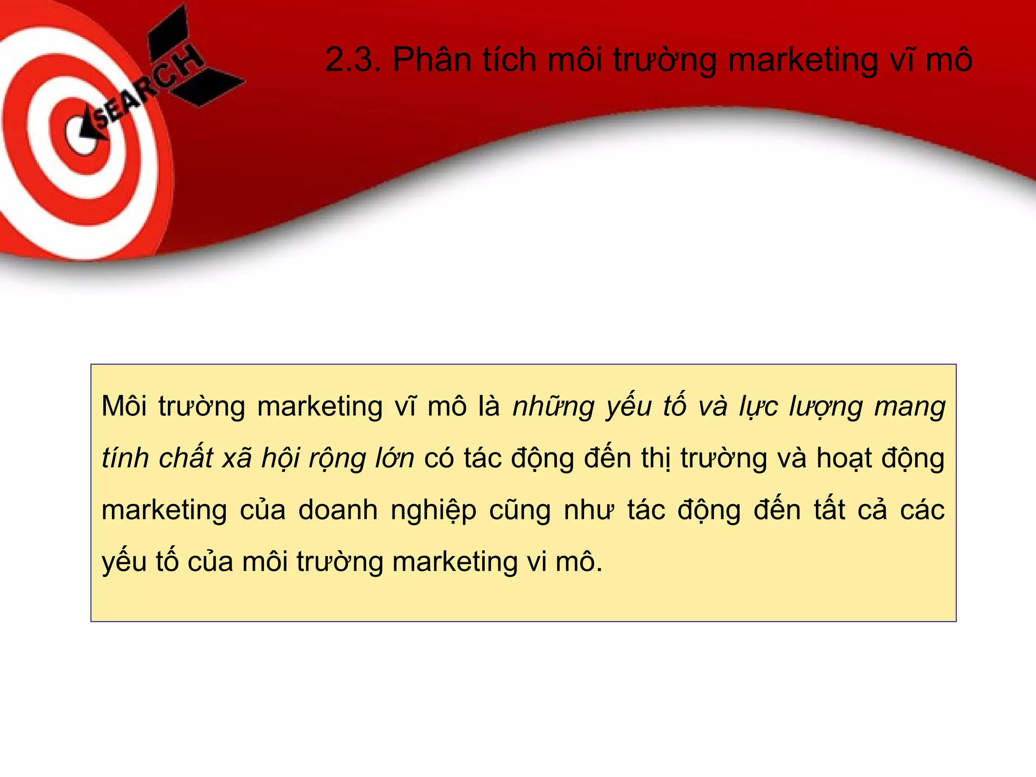 2.3. Phân tích môi trường marketing vĩ mô
Môi trường marketing vĩ mô là những yếu tố và lực lượng mang
tính chất xã hội rộng lớn có tác động đến thị trường và hoạt động
marketing của doanh nghiệp cũng như tác động đến tất cả các
yếu tố của môi trường marketing vi mô.
 