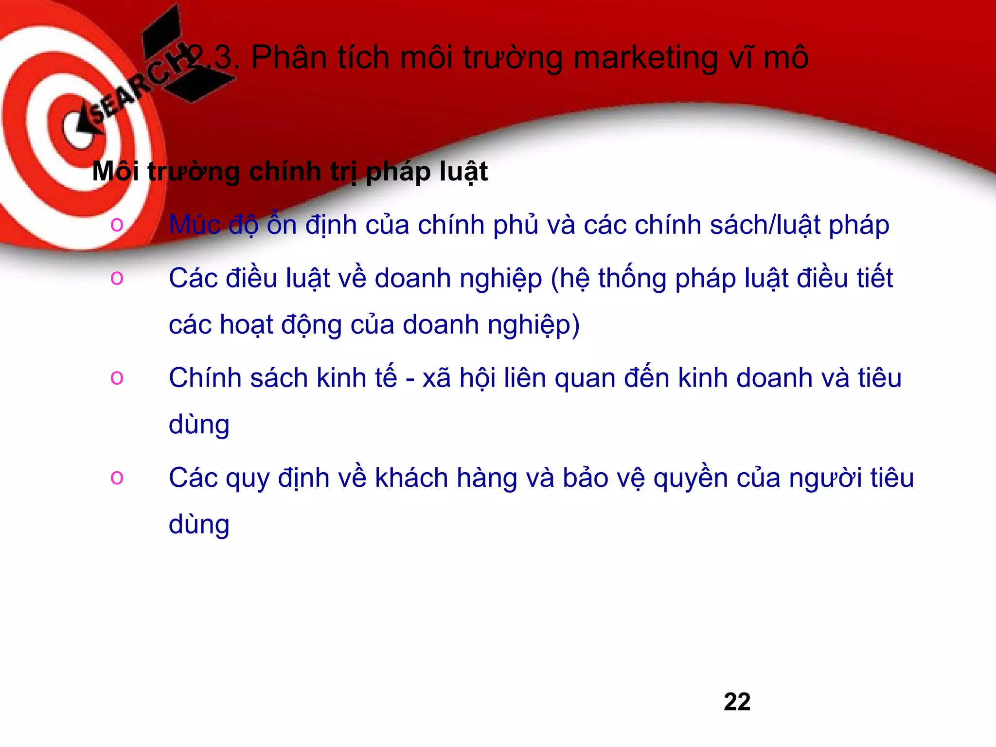 22
2.3. Phân tích môi trường marketing vĩ mô
Môi trường chính trị pháp luật
o Múc độ ổn định của chính phủ và các chính sách/luật pháp
o Các điều luật về doanh nghiệp (hệ thống pháp luật điều tiết
các hoạt động của doanh nghiệp)
o Chính sách kinh tế - xã hội liên quan đến kinh doanh và tiêu
dùng
o Các quy định về khách hàng và bảo vệ quyền của người tiêu
dùng
 
