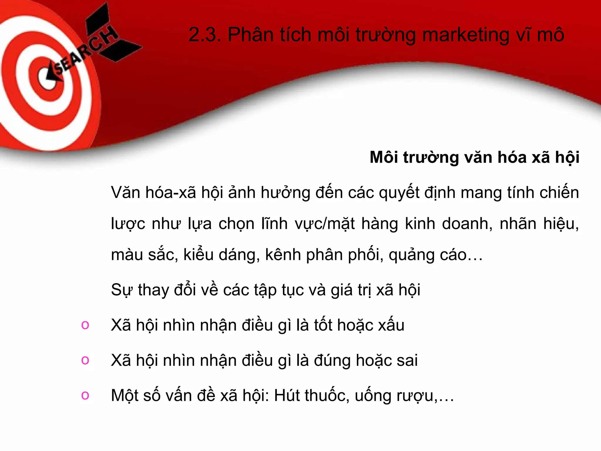 2.3. Phân tích môi trường marketing vĩ mô
Môi trường văn hóa xã hội
Văn hóa-xã hội ảnh hưởng đến các quyết định mang tính chiến
lược như lựa chọn lĩnh vực/mặt hàng kinh doanh, nhãn hiệu,
màu sắc, kiểu dáng, kênh phân phối, quảng cáo…
Sự thay đổi về các tập tục và giá trị xã hội
o Xã hội nhìn nhận điều gì là tốt hoặc xấu
o Xã hội nhìn nhận điều gì là đúng hoặc sai
o Một số vấn đề xã hội: Hút thuốc, uống rượu,…
 
