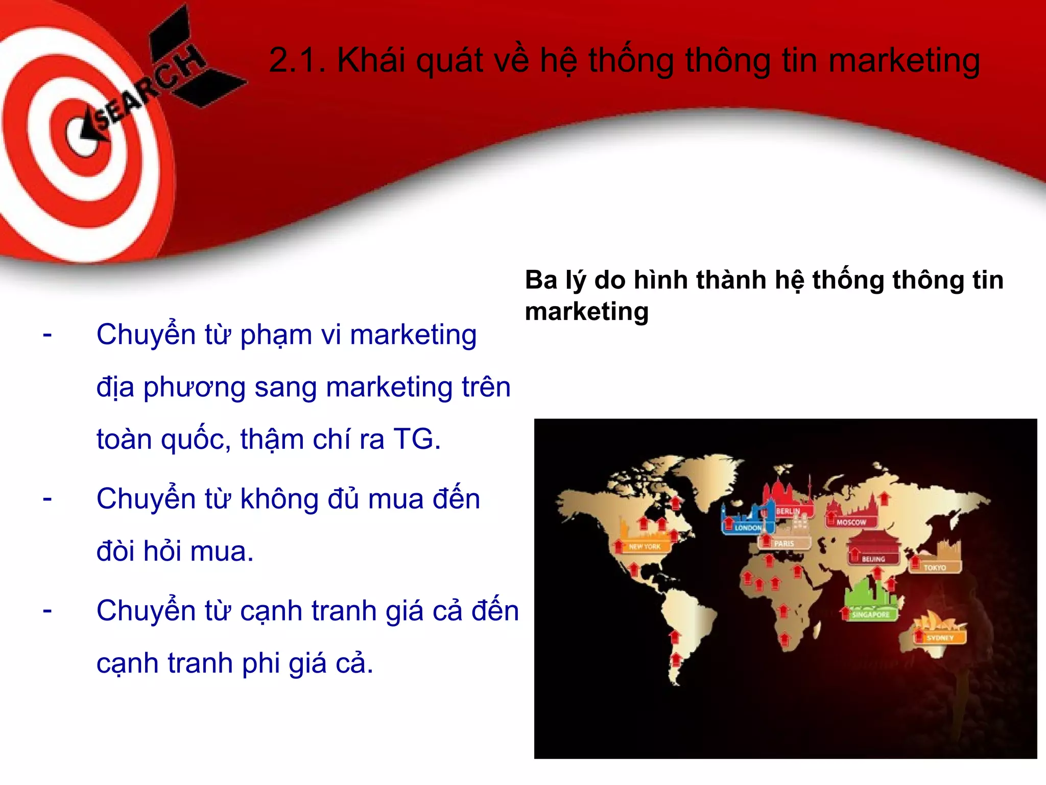 2.1. Khái quát về hệ thống thông tin marketing
- Chuyển từ phạm vi marketing
địa phương sang marketing trên
toàn quốc, thậm chí ra TG.
- Chuyển từ không đủ mua đến
đòi hỏi mua.
- Chuyển từ cạnh tranh giá cả đến
cạnh tranh phi giá cả.
Ba lý do hình thành hệ thống thông tin
marketing
 
