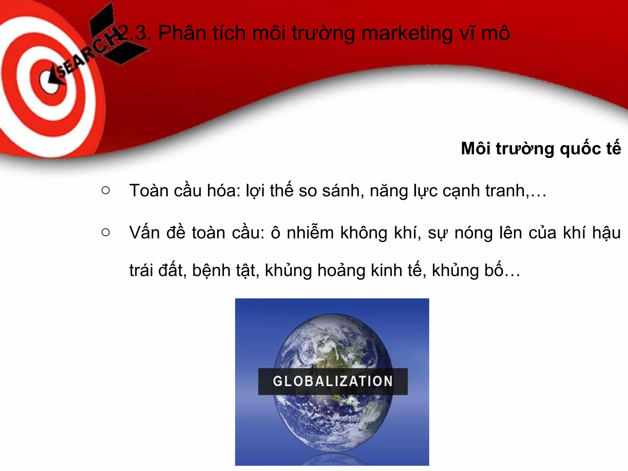 2.3. Phân tích môi trường marketing vĩ mô
Môi trường quốc tế
o Toàn cầu hóa: lợi thế so sánh, năng lực cạnh tranh,…
o Vấn đề toàn cầu: ô nhiễm không khí, sự nóng lên của khí hậu
trái đất, bệnh tật, khủng hoảng kinh tế, khủng bố…
 