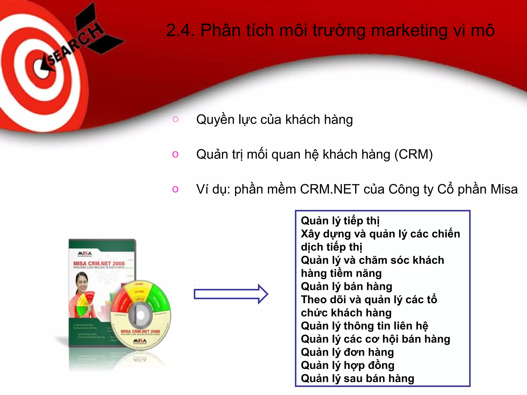 2.4. Phân tích môi trường marketing vi mô
o Quyền lực của khách hàng
o Quản trị mối quan hệ khách hàng (CRM)
o Ví dụ: phần mềm CRM.NET của Công ty Cổ phần Misa
Quản lý tiếp thị
Xây dựng và quản lý các chiến
dịch tiếp thị
Quản lý và chăm sóc khách
hàng tiềm năng
Quản lý bán hàng
Theo dõi và quản lý các tổ
chức khách hàng
Quản lý thông tin liên hệ
Quản lý các cơ hội bán hàng
Quản lý đơn hàng
Quản lý hợp đồng
Quản lý sau bán hàng
 
