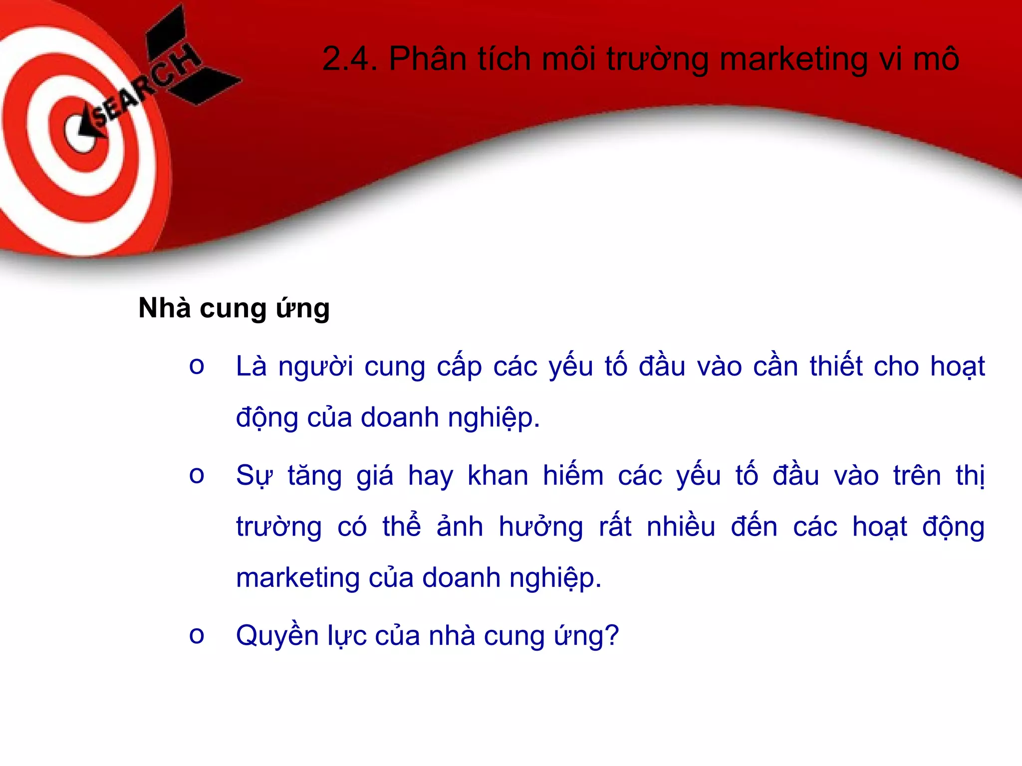 2.4. Phân tích môi trường marketing vi mô
Nhà cung ứng
o Là người cung cấp các yếu tố đầu vào cần thiết cho hoạt
động của doanh nghiệp.
o Sự tăng giá hay khan hiếm các yếu tố đầu vào trên thị
trường có thể ảnh hưởng rất nhiều đến các hoạt động
marketing của doanh nghiệp.
o Quyền lực của nhà cung ứng?
 