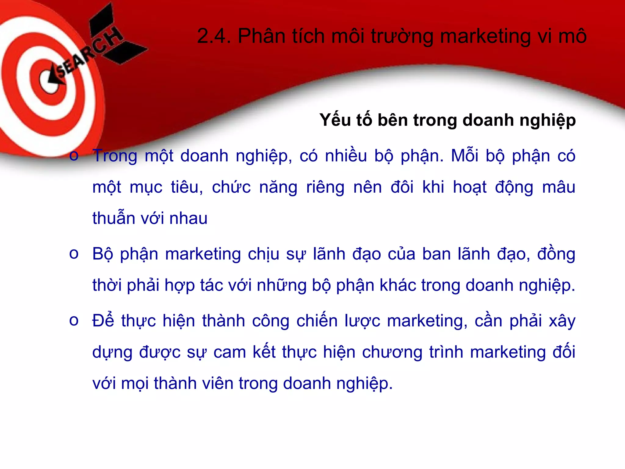 2.4. Phân tích môi trường marketing vi mô
Yếu tố bên trong doanh nghiệp
o Trong một doanh nghiệp, có nhiều bộ phận. Mỗi bộ phận có
một mục tiêu, chức năng riêng nên đôi khi hoạt động mâu
thuẫn với nhau
o Bộ phận marketing chịu sự lãnh đạo của ban lãnh đạo, đồng
thời phải hợp tác với những bộ phận khác trong doanh nghiệp.
o Để thực hiện thành công chiến lược marketing, cần phải xây
dựng được sự cam kết thực hiện chương trình marketing đối
với mọi thành viên trong doanh nghiệp.
 