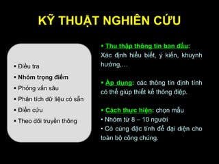 KỸ THUẬT NGHIÊN CỨU
 Điều tra
 Nhóm trọng điểm
 Phỏng vấn sâu
 Phân tích dữ liệu có sẵn
 Điển cứu
 Theo dõi truyền thông
 Thu thập thông tin ban đầu:
Xác định hiểu biết, ý kiến, khuynh
hướng,…
 Áp dụng: các thông tin định tính
có thể giúp thiết kế thông điệp.
 Cách thực hiện: chọn mẫu
• Nhóm từ 8 – 10 người
• Có cùng đặc tính để đại diện cho
toàn bộ công chúng.
 