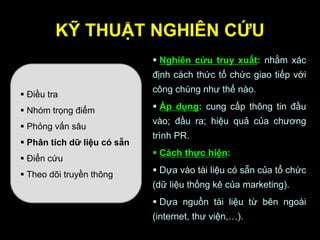 KỸ THUẬT NGHIÊN CỨU
 Điều tra
 Nhóm trọng điểm
 Phỏng vấn sâu
 Phân tích dữ liệu có sẵn
 Điển cứu
 Theo dõi truyền thông
 Nghiên cứu truy xuất: nhằm xác
định cách thức tổ chức giao tiếp với
công chúng như thế nào.
 Áp dụng: cung cấp thông tin đầu
vào; đầu ra; hiệu quả của chương
trình PR.
 Cách thực hiện:
 Dựa vào tài liệu có sẵn của tổ chức
(dữ liệu thống kê của marketing).
 Dựa nguồn tài liệu từ bên ngoài
(internet, thư viện,…).
 