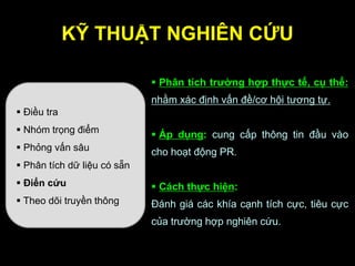 KỸ THUẬT NGHIÊN CỨU
 Điều tra
 Nhóm trọng điểm
 Phỏng vấn sâu
 Phân tích dữ liệu có sẵn
 Điển cứu
 Theo dõi truyền thông
 Phân tích trƣờng hợp thực tế, cụ thể:
nhằm xác định vấn đề/cơ hội tương tự.
 Áp dụng: cung cấp thông tin đầu vào
cho hoạt động PR.
 Cách thực hiện:
Đánh giá các khía cạnh tích cực, tiêu cực
của trường hợp nghiên cứu.
 