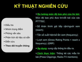 KỸ THUẬT NGHIÊN CỨU
 Điều tra
 Nhóm trọng điểm
 Phỏng vấn sâu
 Phân tích dữ liệu có sẵn
 Điển cứu
 Theo dõi truyền thông
 Đo lƣờng mức độ bao phủ của tin bài:
Mức độ bao phủ đưa tin/viết bài của các
PTTTĐC.
• Số khán thính giả tiếp cận/người xem
(reach);
• Tần số xuất hiện/số lần xem (frequency);
• Lượt xem (Gross Rating Points = reach x
frequency). (GRP)
 Áp dụng: cung cấp thông tin đầu ra.
 Cách thực hiện: Thống kê các mẫu tin
bài (Press Clippings; Radio-TV mentions).
 