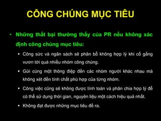 CÔNG CHÚNG MỤC TIÊU
• Những thất bại thƣờng thấy của PR nếu không xác
định công chúng mục tiêu:
 Công sức và ngân sách sẽ phân bỗ không hợp lý khi cố gắng
vươn tới quá nhiều nhóm công chúng.
 Gửi cùng một thông điệp đến các nhóm người khác nhau mà
không xét đến tính chất phù hợp của từng nhóm.
 Công việc cũng sẽ không được tính toán và phân chia hợp lý để
có thể sử dụng thời gian, nguyên liệu một cách hiệu quả nhất.
 Không đạt được những mục tiêu đề ra.
 