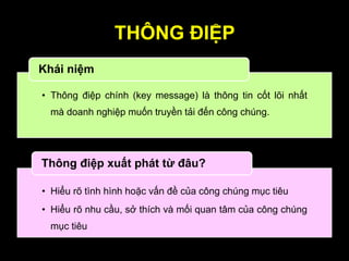 THÔNG ĐIỆP
• Thông điệp chính (key message) là thông tin cốt lõi nhất
mà doanh nghiệp muốn truyền tải đến công chúng.
Khái niệm
• Hiểu rõ tình hình hoặc vấn đề của công chúng mục tiêu
• Hiểu rõ nhu cầu, sở thích và mối quan tâm của công chúng
mục tiêu
Thông điệp xuất phát từ đâu?
 
