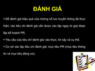 ĐÁNH GIÁ
 Để đánh giá hiệu quả của những nỗ lực truyền thông đã thực
hiện, các tiêu chi đánh giá cần được xác lập ngay từ giai đoạn
lập kế hoạch PR.
 Yêu cầu của tiêu chí đánh giá: xác thực, tin cậy và cụ thể.
 Cơ sở xác lập tiêu chí đánh giá: mục tiêu PR (mục tiêu thông
tin và mục tiêu động cơ).
 