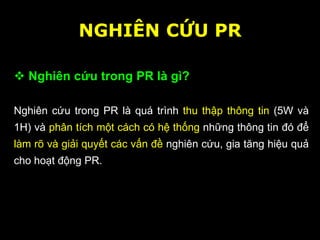 NGHIÊN CỨU PR
 Nghiên cứu trong PR là gì?
Nghiên cứu trong PR là quá trình thu thập thông tin (5W và
1H) và phân tích một cách có hệ thống những thông tin đó để
làm rõ và giải quyết các vấn đề nghiên cứu, gia tăng hiệu quả
cho hoạt động PR.
 