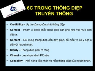 6C TRONG THÔNG ĐIỆP
TRUYỀN THÔNG
 Credibility – Uy tín của nguồn phát thông điệp
 Context – Phạm vi phân phối thông điệp cần phù hợp với mục đích
đặt ra.
 Content – Nội dung thông điệp cần đơn giản, dễ hiểu và có ý nghĩa
đối với người nhận.
 Clarity – Thông điệp phải rõ ràng
 Chanel – Lựa chọn kênh PR nào
 Capability – Khả năng tiếp nhận và hiểu thông điệp của người nhận.
 