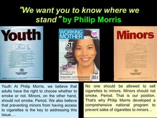 “We want you to know where we
stand” by Philip Morris
No one should be allowed to sell
cigarettes to minors. Minors should not
smoke. Period. That is our position.
That's why Philip Morris developed a
comprehensive national program to
prevent sales of cigarettes to minors…
…
Youth At Philip Morris, we believe that
adults have the right to choose whether to
smoke or not. Minors, on the other hand,
should not smoke. Period. We also believe
that preventing minors from having access
to cigarettes is the key to addressing this
issue.…
 
