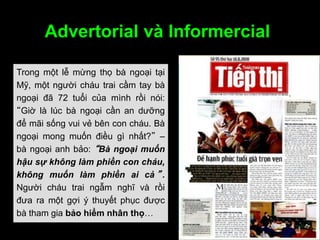 Advertorial và Informercial
Trong một lễ mừng thọ bà ngoại tại
Mỹ, một người cháu trai cầm tay bà
ngoại đã 72 tuổi của mình rồi nói:
“Giờ là lúc bà ngoại cần an dưỡng
để mãi sống vui vẻ bên con cháu. Bà
ngoại mong muốn điều gì nhất?” –
bà ngoại anh bảo: “Bà ngoại muốn
hậu sự không làm phiền con cháu,
không muốn làm phiền ai cả ” .
Người cháu trai ngẫm nghĩ và rồi
đưa ra một gợi ý thuyết phục được
bà tham gia bảo hiểm nhân thọ…
 