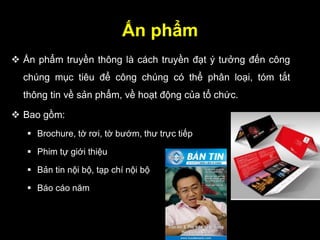 Ấn phẩm
 Ấn phẩm truyền thông là cách truyền đạt ý tưởng đến công
chúng mục tiêu để công chúng có thể phân loại, tóm tắt
thông tin về sản phẩm, về hoạt động của tổ chức.
 Bao gồm:
 Brochure, tờ rơi, tờ bướm, thư trực tiếp
 Phim tự giới thiệu
 Bản tin nội bộ, tạp chí nội bộ
 Báo cáo năm
 